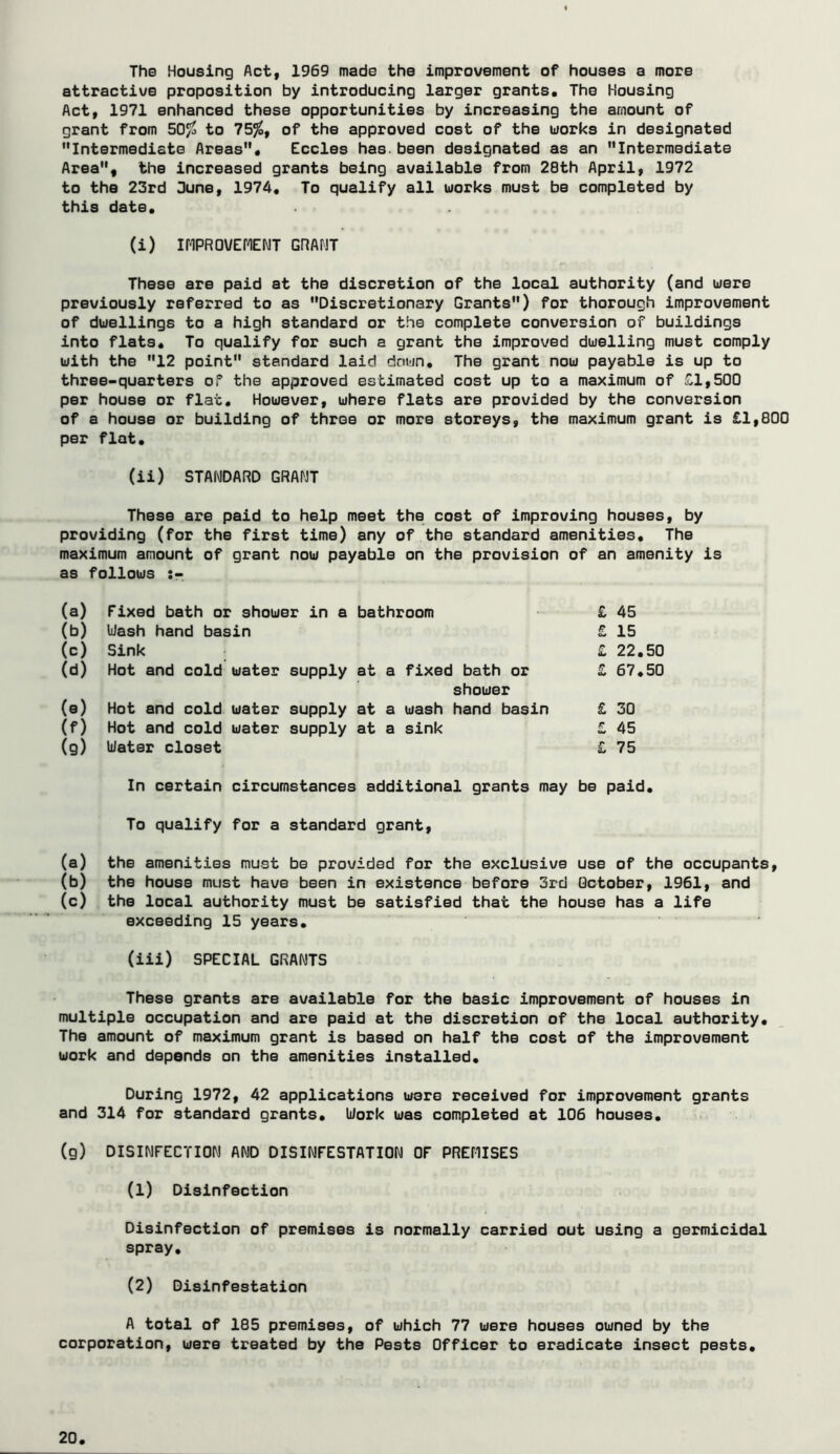 The Housing Act, 1969 made the improvement of houses a more attractive proposition by introducing larger grants. The Housing Act, 1971 enhanced these opportunities by increasing the amount of grant from 50^ to 755^, of the approved cost of the works in designated Intermediate Areas, Cedes has. been designated as an Intermediate Area, the increased grants being available from 28th April, 1972 to the 23rd 3une, 1974, To qualify all works must be completed by this date, (i) inPROVCrCNT GRAHT These are paid at the discretion of the local authority (and were previously referred to as Discretionary Grants) for thorough improvement of dwellings to a high standard or the complete conversion of buildings into flats. To qualify for such a grant the improved dwelling must comply with the 12 point standard laid down. The grant now payable is up to three-quarters of the approved estimated cost up to a maximum of £1,500 per house or flat. However, where flats are provided by the conversion of a house or building of three or more storeys, the maximum grant is £1,800 per flat, (ii) STANDARD GRANT These are paid to help meet the cost of improving houses, by providing (for the first time) any of the standard amenities. The maximum amount of grant now payable on the provision of an amenity is as follows (a) Fixed bath or shower in a bathroom £ 45 (b) Uash hand basin £ 15 (c) Sink £ 22.50 (d) Hot and cold water supply at a fixed bath or £ 67,50 shower (e) Hot and cold water supply at a wash hand basin £ 30 (f) Hot and cold water supply at a sink £ 45 (g) Water closet £ 75 In certain circumstances additional grants may be paid. To qualify for a standard grant, (a) the amenities mu-st be provided for the exclusive use of the occupants, (b) the house must have been in existence before 3rd October, 1961, and (c) the local authority must be satisfied that the house has a life exceeding 15 years. (iii) SPECIAL GRANTS These grants are available for the basic improvement of houses in multiple occupation and are paid at the discretion of the local authority. The amount of maximum grant is based on half the cost of the improvement work and depends on the amenities installed. During 1972, 42 applications were received for improvement grants and 314 for standard grants. Work was completed at 106 houses, (g) DISINFECTION AND DISINFESTATION OF PREMISES (1) Disinfection Disinfection of premises is normally carried out using a germicidal spray, (2) Disinfestation A total of 185 premises, of which 77 were houses owned by the corporation, were treated by the Pests Officer to eradicate insect pests.