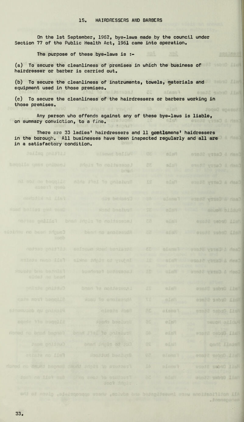 15 HAIRDRESSERS AND BARBERS On the 1st September, 1962, bye-laus made by the council under Section 77 of the Public Health Act, 1961 came into operation. The purpose of these bye-laus is (a) To secure the cleanliness of premises in uhich the business of hairdresser or barber is carried out. (b) To secure the cleanliness of instruments, touels, materials and equipment used in those premises. (c) To secure the cleanliness of the hairdressers or barbers uorking in those premises. Any person uho offends against any of these bye-laus is liable, on summary conviction, to a fine. There are 33 ladies* hairdressers and 11 gentlemens* haidressers in the borough. All businesses have been inspected regularly and all are in a satisfactory condition.