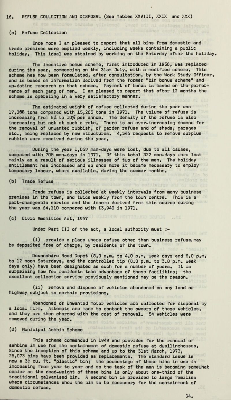 16 REFUSE COLLECTION AND DISPOSAL (See Tables XXVIII, XXIX and XXX) (a) Refuse Collection Once more I am pleased to report that all bins from domestic and trade premises uere emptied uieeklyi including uieeks containing a public holiday. This ideal was attained by working on the Saturday after the holiday. The incentive bonus scheme, first introduced in 1956, was replaced during the year, commencing on the Slat Ouly, with a modified scheme. This scheme has now been formulated, after consultation, by the Work Study Officer, and is based on information derived from the former bin bonus scheme and up-dating research on that scheme. Payment of bonus is based on the perfor- mance of each gang of men, I am pleased to report that after 12 months the scheme is operating in a very satisfactory manner. The estimated weight of refuse collected during the year was 17,366 tons compared with 15,265 tons in 1971, The volume of refuse is increasing from 8^ to 10%'per annum. The density of the refuse is also increasing but not at such a rate. There is an ever-increasing demand for the removal of unwanted rubbish, of garden refuse and of sheds, garages etc,, being replaced by new structures, 4,346 requests to remove surplus rubbish were received during the year. During the year 1,069 man-days were lost, due to all causes, compared with 705 man-days in 1971, Of this total 322 man-days were lost mainly as a result of serious illnesses of two of the men. The holiday entitlement has increased and so once more it became necessary to employ temporary labour, where available, during the summer months, (b) Trade Refuse Trade refuse is collected at weekly intervals from many business premises in the town, and twice weekly from the town centre. This is a part-chargeable service and the income derived from this source during the year was £4,110 compared with £3,940 in 1971, (c) Civic Amenities Act, 1967 Under Part III of the act, a local authority must j- (i) provide a place where refuse other than business refuse may be deposited free of charge, by residents of the town, Devonshire Road Depot (8,0 a,m, to 4,0 p,m, week days and 8,0 p,m, to 12 noon Saturdays, and the controlled tip (8,0 p,m, to 3,0 p,m, week days only) have been designated as such for a number of years. It is surprising how few residents take advantage of these facilitiesj the excellent collection service previously mentioned may be the reason, (ii) remove and dispose of vehicles abandoned on any land or highway subject to certain provisions. Abandoned or unwanted motor vehicles are collected for disposal by a local firm. Attempts are made to contact the owners of these vehicles, and they are then charged with the cost of removal, 54 vehicles were removed during the year, (d) Hunicipal Ashbin Scheme- This scheme commenced in 1949 and provides for the renewal of ashbins in use for the containment of domestic refuse at dwellinghouses. Since the inception of this scheme and up to the 31st Harch, 1973, 26,073 bins have been provided as replacements. The standard issue is now a 3^ cu, ft, plastic bin; the percentage of these bins in use is increasing from year to year and so the task of the men is becoming somewhat easier as the dead-weight of these bins is only about one-third of the traditional galvanised bin, A second bin is provided to large families where circumstances show the bin to be necessary for the containment of domestic refuse.