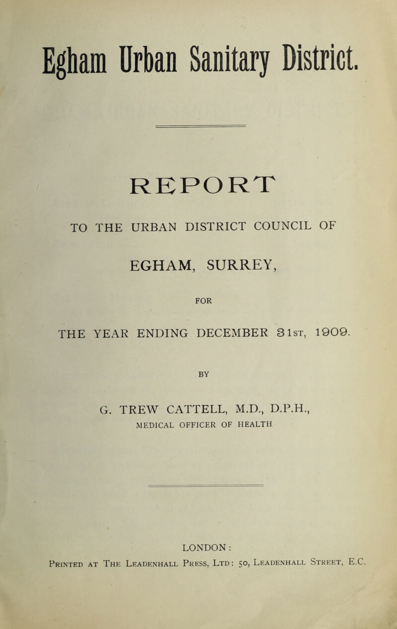Egham Urban Sanitary District REPORT TO THE URBAN DISTRICT COUNCIL OF EGHAM, SURREY, FOR THE YEAR ENDING DECEMBER 31st, 1909. BY G. TREW CATTELL, M.D., D.P.H., MEDICAL OFFICER OF HEALTH LONDON: Printed at The Leadenhall Press, Ltd: 50, Leadenhall Street, E.C.