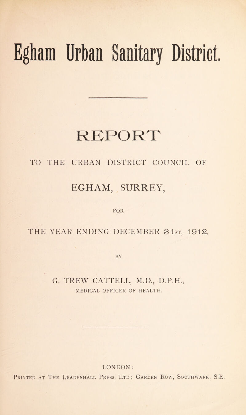 Egham Urban Sanitary District. REPORT TO THE URBAN DISTRICT COUNCIL OF EGHAM, SURREY, FOR THE YEAR ENDING DECEMBER Slsr, 1912, BY G. TREW CATTELL, M.D., D.P.H., MEDICAL OFFICER OF HEALTH. LONDON: Printed at The Leadenhall Press, Ltd ; Garden Row, Southwark, S.E.
