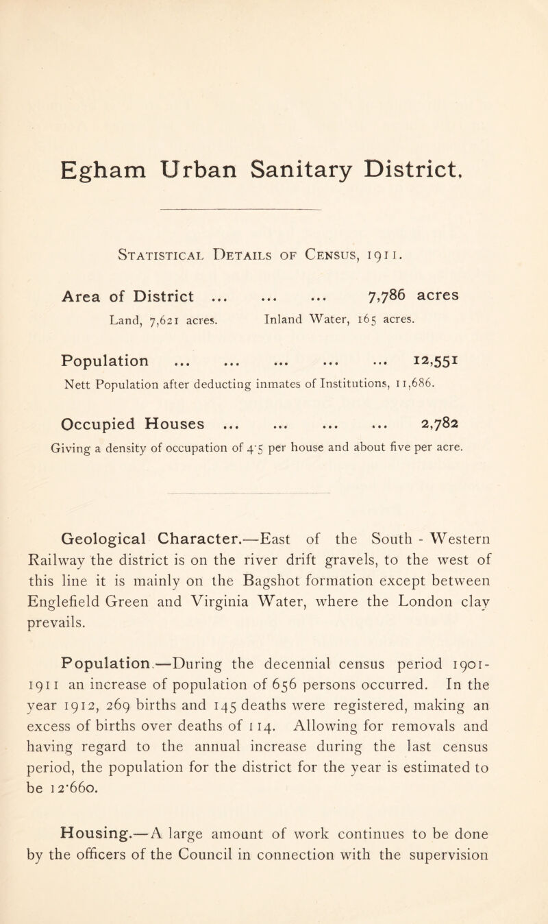 Statistical Details of Census, 1911. Area of District 7.786 acres Land, 7,621 acres. Inland Water, 165 acres. IPopnlatiori ••• ••• ••• ••• ^^.55^ Nett Population after deducting inmates of Institutions, 11,686. Occupied Houses ... ... ... ... 2,782 Giving a density of occupation of 4’5 per house and about five per acre. Geological Character.—East of the South - Western Railway the district is on the river drift gravels, to the west of this line it is mainly on the Bagshot formation except between Englefield Green and Virginia Water, where the London clay prevails. Population.—During the decennial census period 1901- 1911 an increase of population of 656 persons occurred. In the year 1912, 269 births and 145 deaths were registered, making an excess of births over deaths of 114. Allowing for removals and having regard to the annual increase during the last census period, the population for the district for the year is estimated to be 12*660. Housing.— A large amount of work continues to be done by the officers of the Council in connection with the supervision