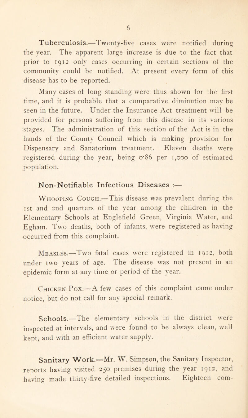 Tuberculosis.—Twenty-five cases were notified during the year. The apparent large increase is due to the fact that prior to 1912 only cases occurring in certain sections of the community could be notified. At present every form of this disease has to be reported. Many cases of long standing were thus shown for the first time, and it is probable that a comparative diminution may be seen in the future. Under the Insurance Act treatment will be provided for persons suffering from this disease in its varions stages. The administration of this section of the Act is in the hands of the County Council which is making provision for Dispensary and Sanatorium treatment. Eleven deaths were registered during the year, being 0*86 per 1,000 of estimated population. Non-Notifiable Infectious Diseases :— Whooping Cough.—This disease v/as prevalent during the 1st and 2nd quarters of the year among the children in the Elementary Schools at Englefield Green, Virginia Water, and Egham. Two deaths, both of infants, were registered as having occurred from this complaint. Measles.—Two fatal cases were registered in igi2, both under two years of age. The disease was not present in an epidemic form at any time or period of the year. Chicken Pox.—A few cases of this complaint came under notice, but do not call for any special remark. Schools.—The elementary schools in the district were inspected at intervals, and ivere found to be always clean, well kept, and with an efficient water supply. Sanitary Work.—Mr. W. Simpson, the Sanitary Inspector, reports having visited 250 premises during the year 1912, and having made thirty-five detailed inspections. Eighteen com-