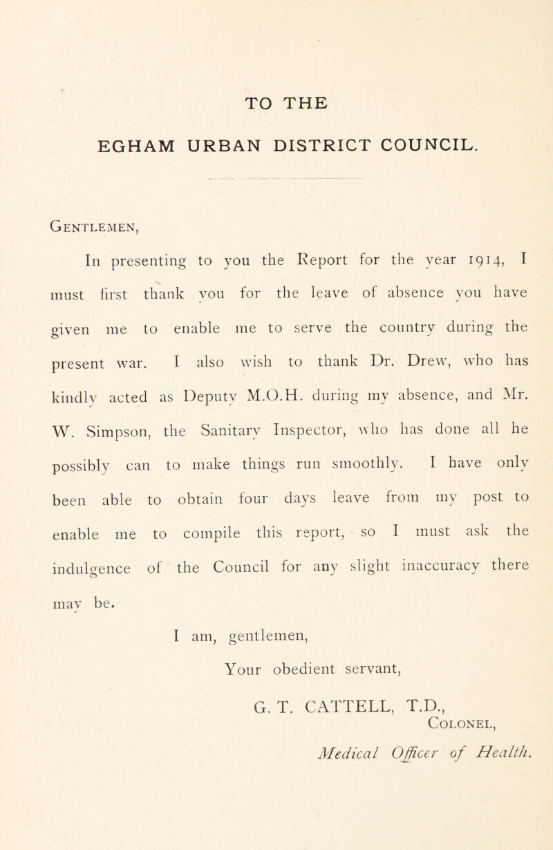 TO THE EGHAM URBAN DISTRICT COUNCIL. Gentlemen, In presenting to you the Report for the year 1914, I must first thank vou for the leave of absence you have given me to enable me to serve the country during the present war. I also wish to thank Dr. Drew, who has kindly acted as Deputy M.O.H. during my absence, and Mr. W. vSimpson, the Sanitary Inspector, who has done all he possibly can to make things run smoothly. I have only been able to obtain four days leave from my post to enable me to compile this report, so I must ask the indulgence of the Council for any slight inaccuracy there may be. I am, gentlemen, Your obedient servant, G, T. CATTELL, T.D., Colonel, Medical 0£icer of Health.