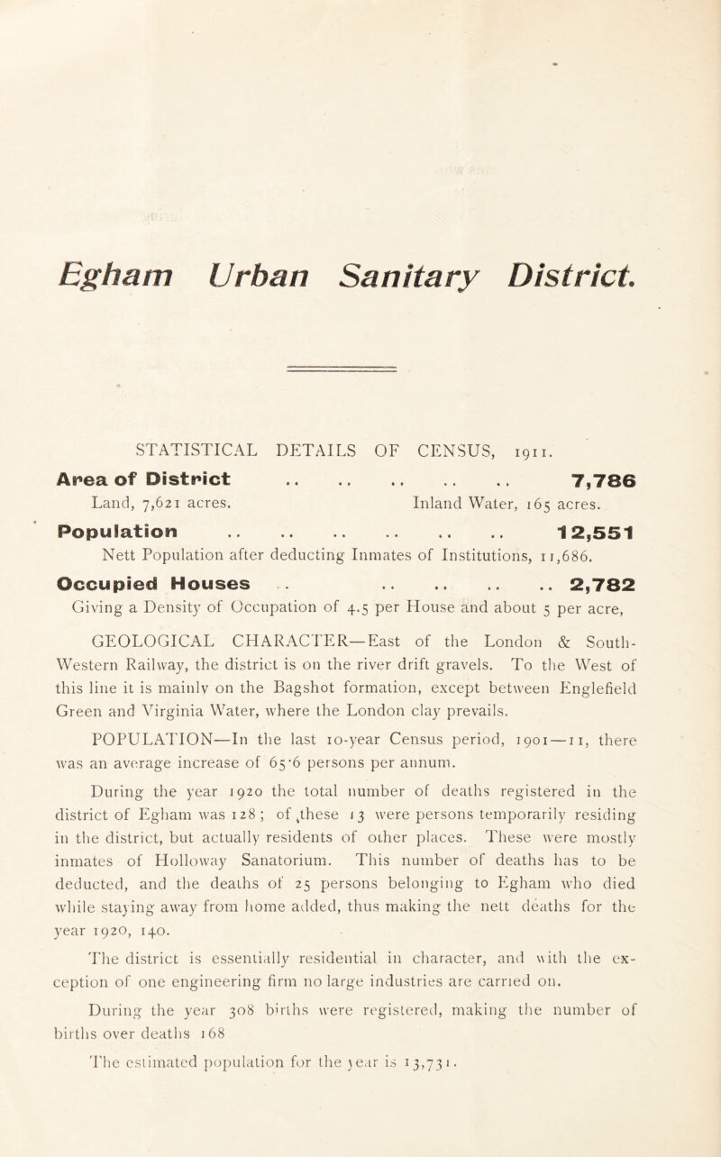 STATISTICAL DliTAILS OF CENSUS, 1911. Anea of District 7,786 Land, 7,621 acres. Inland Water, 165 acres. Population 12,551 Nett Population after deducting Inmates of Institutions, 11,686. Occupied Houses 2,782 Giving a Density of Occupation of 4.5 per House and about 5 per acre, GEOLOGICAL CHARACd'ER—East of the London & South- Western Railway, the district is on the river drift gravels. To the West of this line it is mainlv on the Bag shot formation, except between Englefield Green and Virginia Water, where the London clay prevails. POPULAl'ION—In the last lo-year Census period, 1901 — ii, there was an average increase of 65*6 persons per annum. During the year 1920 the total number of deaths registered in the district of Egham was 128; of .these 13 were persons temporarily residing in the district, but actually residents of other places. These were mostly inmates of Holloway Sanatorium. This number of deaths has to be deducted, and the deaths of 25 persons belonging to Egham who died while staying away from home added, thus making the nett deaths for the year 1920, 140. The district is essentiallv residential in character, and with the ex- ception of one engineering firm no large industries are carried on. During the year 308 births were registered, making the number of births over deaths 168 I'he estimated population for the }ear is 13,731.