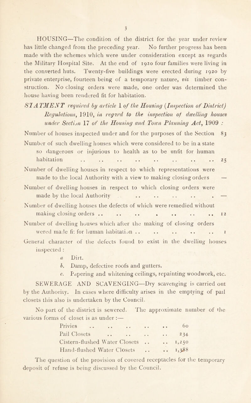 HOUSING—The condition of the district for the year under review has little changed from the preceding year. No further progress has been made with the schemes which were under consideration except as regards the Military Hospital Site. At the end of 1920 four families were living in the converted huts. Twenty-five buildings were erected during 1920 by private enterprise, fourteen being of a temporary nature, vi% timber con- struction. No closing orders were made, one order was determined the house having been rendered fit for habitation. SI ATMENT required by article 1 of the Housing (Inspection of District) llegulations^ 1910, in regard to the inspection of dwelling houses under Sectijn 17 of the Housing and Town Pla}ining Act^ 1909 .• Number of houses inspected under and for the purposes of the Section 83 Number of such dwelling houses which were considered to be in a state so dangerous or injurious to health as to be unfit for human habitation ,. .. .. .. .. . . .. .. 25 Number of dwelling houses in respect to which representations were made to the local Authority with a view to making closing orders — Number of dwelling houses in respect to which closing orders were made by the local Authority .. . . . . . . . — Number of dwelling houses the defects of which were remedied without making closing orders .. .. .. . .. .,12 Number of dwelling houses which after the making of closing orders wered made fit for human habitation . . .. . . ,. .. i General character of the defects found to exist in the dwelling houses inspected : a Dirt. h. Damp, defective roofs and gutters. c. Paperiiig and whitening ceilings, repainting w'oodwork, etc. SEWERAGE AND SCAVENGING—Dry scavenging is carried out by the Authority. In cases where difficulty arises in the emptying of pail closets this also is undertaken by the Council. No part of the district is sewered. The approximate number of the various forms of closet is as under:— Privies .. .. .. .. .. 60 Pail Closets .. .. .. .. 234 Cistern-flushed Water Closets .. .. 1,^50 Hand-flushed Water Closets ., .. i,3<88 The question of the provision of covered receptacles for the temporary deposit of refuse is being discussed by the Council.