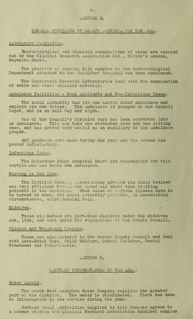 J ^jj^CTIOK B. GEKiiiRrxL PROVIBIOW OF HJPa.Tii oiRVICBb FOR TilE i-ilEx.. Laboratory Facilities. Bacteriological and Chemical examinations of ^vater are carried out by the Cli;iical Research association Ltd., Hilton’s Annexe, Haywards Heath. The practice of sending iliilk samples to the Bacteriological Department attached to the Guild.ford Hospital has been continued. The Caraberv/ell Research Laboratories deal with the examination of swabs and other clinical material* Ambulance Facilities ~ Road Aociden'bs and Ron-Infectious Cases. The Local Authority has its own Austin Motor Ambulance and employs its own driver. The Ambulance is garaged at the Council Depot, and is on call day and night. One of the Council’s Chrysler cars has been converted into an Ambulance. This can take one stretcher case and one sitting case, and has proved very useful as an auxiliary to the inabulance proper. 487 journeys vrore made during the year and the scheme has proved satisfactory. Infectious Cases. The pttershaw Joint Hospital Board are responsible for this service .-and use their own ilmbulance. Nursing in the Home. The District Nursing Associations provide six fully trained and very efficient Nursus who spend all their time visiting patients in the district. V/hen cases of serious illness have .to be nursed at home, the Local Authority provides, in necessitous circumstances, extra nursing help. Midwives. - . These six Nurses are part-time Midwives under the Midwives Act, 1936, and work under the regulations of the County Council. Clinics and Treatment Centres. t These are administered by the Surrey County Council and deal with Ante-Natal Care, Child Welfare, School Children, Dental Treatment and Tuberculosis. oHCTION C. S.-RITjiRY CIRCUMsTiRCES OF THE aRE... Water Supply. The South T/Vest Suburban Water Company supplies the greater part of the district. The water is chlorinated. There has been no interruption in the service during the year. Certain Local ivuthorities supplied by this Company agreed to a Scheme wkcrcby the Clinical Research Association examined samples