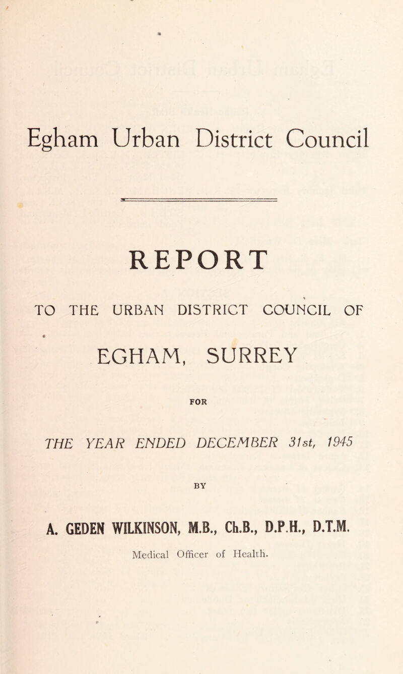 Egham Urban District Council REPORT TO THE URBAN DISTRICT COUNCIL OF EGHAM, SURREY THE YEAR ENDED DECEMBER 31st, 1945 A. GEDEN WILKINSON, M.B„ Ch.B., D.P.H., D.T.M. Medical Officer of Health.