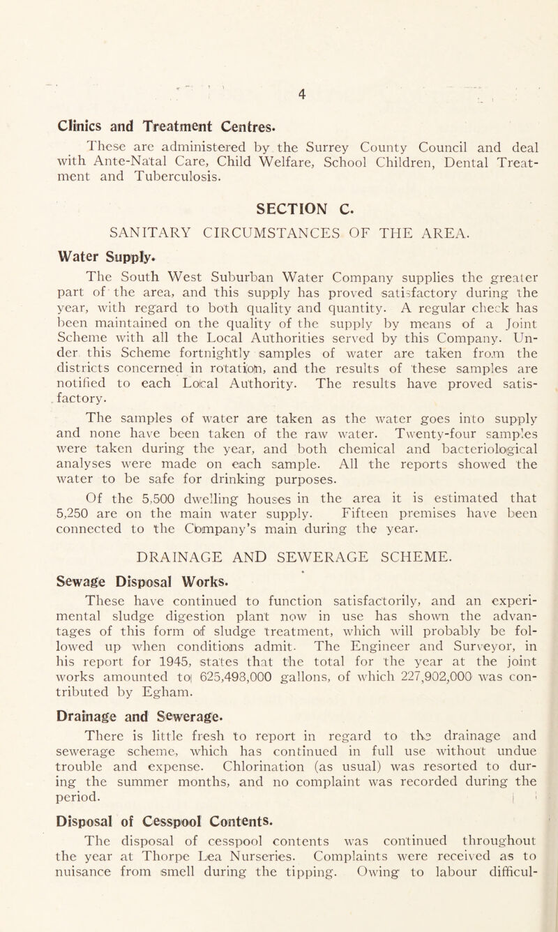 1 4 Clinics and Treatment Centres* These are administered by the Surrey County Council and deal with Ante-Natal Care, Child Welfare, School Children, Dental Treat- ment and Tuberculosis. SECTION C. SANITARY CIRCUMSTANCES OF THE AREA. Water Supply. The South West Suburban Water Company supplies the greater part of the area, and this supply has proved satisfactory during the year, with regard to both quality and quantity. A regular check has been maintained on the quality of the supply by means of a Joint Scheme with all the Local Authorities served by this Company. Un- der this Scheme fortnightly samples of water are taken from the districts concerned in rotati'otn, and the results of these samples are notified to each Loical Authority. The results have proved satis- .factory. The samples of water are taken as the water goes into supply and none have been taken of the raw water. Twenty-four samples were taken during the year, and both chemical and bacteriological analyses w'^ere made on each sample. All the reports showed the water to be safe for drinking purposes. Of the 5,500 dwelling houses in the area it is estimated that 5,250 are on the main water supply. Fifteen premises have been connected to the Cbmpany’s main during the year. DRAINAGE AND SEWERAGE SCHEME. Sewage Disposal Works. These have continued to function satisfactorily, and an experi- mental sludge digestion plant now in use has shown the advan- tages of this form of sludge treatment, which will probably be fol- lowed up wdien conditions admit- The Engineer and Surveyor, in his report for 1945, states that the total for the year at the joint works amounted to| 625,498,000 gallons, of wdiich 227,902,000' was con- tributed by Egham. Drainage and Sewerage. There is little fresh to report in regard to tlve drainage and sewerage scheme, which has continued in full use without undue trouble and expense. Chlorination (as usual) was resorted to dur- ing the summer months, and no complaint was recorded during the period. i 1 Disposal of Cesspool Contents. The disposal of cesspool contents was continued throughout the year at Thorpe Lea Nurseries. Complaints were received as to nuisance from smell during the tipping. Owing to labour difficul-