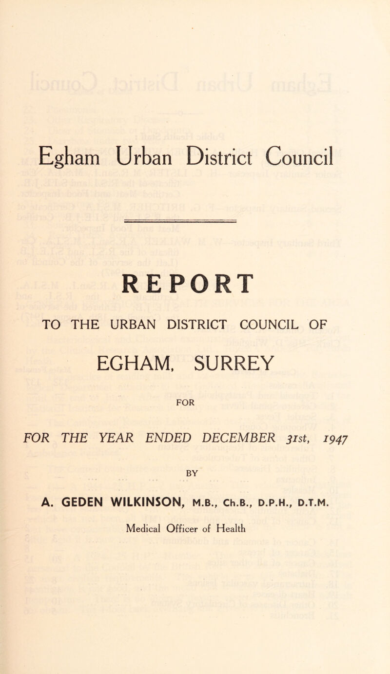 REPO TO THE URBAN DISTRICT COUNCIL OF EGHAM, SURREY FOR FOR THE YEAR ENDED DECEMBER 31st, 1947 BY A. GEDEN WILKINSON, M.B., Ch.B., D.P.H., D.T.M. Medical Officer of Health