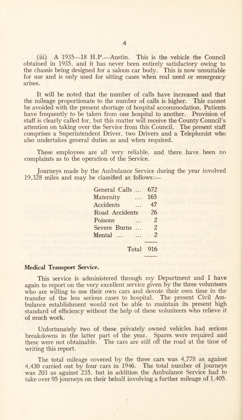 (iii) A 1935—18 H.P.—Austin. This is the vehicle the Council obtained in 1935, and it has never been entirely satisfactory owing to the chassis being designed for a saloon car body. This is now unsuitable for use and is only used for sitting cases when real need or emergency arises. It will be noted that the number of calls have increased and that the mileage proportionate to the number of calls is higher. This cannot be avoided with the present shortage of hospital accommodation. Patients have frequently to be taken from one hospital to another. Provision of staff is clearly called for, but this matter will receive the County Council’s attention on taking over the Service from this Council. The present staff comprises a Superintendent Driver, two Drivers and a Telephonist who also undertakes general duties as and when required. These employees are all very reliable, and there have been no complaints as to the operation of the Service. Journeys made by the Ambulance Service during the year involved 19,328 miles and may be classified as follows:— General Calls ... 672 Maternity ... 165 Accidents ... 47 Road Accidents 26 Poisons ... 2 Severe Burns ... 2 Mental 2 Total 916 Medical Transport Service. This service is administered through my Department and I have again to report on the very excellent service given by the three volunteers who are willing to use their own cars and devote their own time in the transfer of the less serious cases to hospital. The present Civil Am- bulance establishment would not be able to maintain its present high standard of efficiency without the help of these volunteers who relieve it of much work. Unfortunately two of these privately owned vehicles had serious breakdowns in the latter part of the year. Spares were required and these were not obtainable. The cars are still off the road at the time of writing this report. The total mileage covered by the three cars was 4,778 as against 4,430 carried out by four cars in 1946. The total number of journeys was 203 as against 235, but in addition the Ambulance Service had to take over 95 journeys on their behalf involving a further mileage of 1,405.