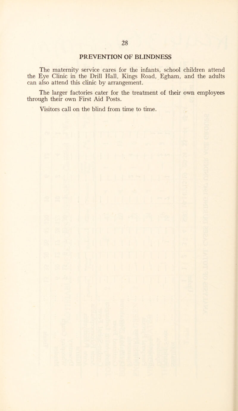 PREVENTION OF BLINDNESS The maternity service cares for the infants, school children attend the Eye Clinic in the Drill Hall, Kings Road, Egham, and the adults can also attend this clinic by arrangement. The larger factories cater for the treatment of their own employees through their own First Aid Posts. Visitors call on the blind from time to time.