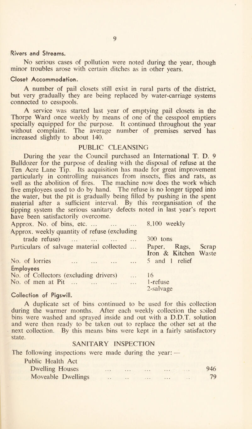 Rivers and Streams. No serious cases of pollution were noted during the year, though minor troubles arose with certain ditches as in other years. Closet Accommodation. A number of pail closets still exist in rural parts of the district, but very gradually they are being replaced by water-carriage systems connected to cesspools. A service was started last year of emptying pail closets in the Thorpe Ward once weekly by means of one of the cesspool emptiers specially equipped for the purpose. It continued throughout the year without complaint. The average number of premises served has increased slightly to about 140. PUBLIC CLEANSING During the year the Council purchased an International T. D. 9 Bulldozer for the purpose of dealing with the disposal of refuse at the Ten Acre Lane Tip. Its acquisition has made for great improvement particularly in controlling nuisances from insects, flies and rats, as well as the abolition of fires. The machine now does the work which five employees used to do by hand. The refuse is no longer tipped into the water, but the pit is gradually being filled by pushing in the spent material after a sufficient interval. By this reorganisation of the tipping system the serious sanitary defects noted in last year’s report have been satisfactorily overcome. Approx. No. of bins, etc ... 8,100 weekly Approx, weekly quantity of refuse (excluding trade refuse) ... ... 300 tons Particulars of salvage material collected ... Paper, Rags, Scrap Iron & Kitchen Waste No. of lorries ... ... ... ... 5 and 1 relief Employees No. of Collectors (excluding drivers) No. of men at Pit ... Collection of Pigswill. 16 1- refuse 2- salvage A duplicate set of bins continued to be used for this collection during the warmer months. After each weekly collection the soiled bins were washed and sprayed inside and out with a D.D.T. solution and were then ready to be taken out to replace the other set at the next collection. By this means bins were kept in a fairly satisfactory state. SANITARY INSPECTION The following inspections were made during the year: — Public Health Act Dwelling Houses . 946 Moveable Dwellings .. .. 79