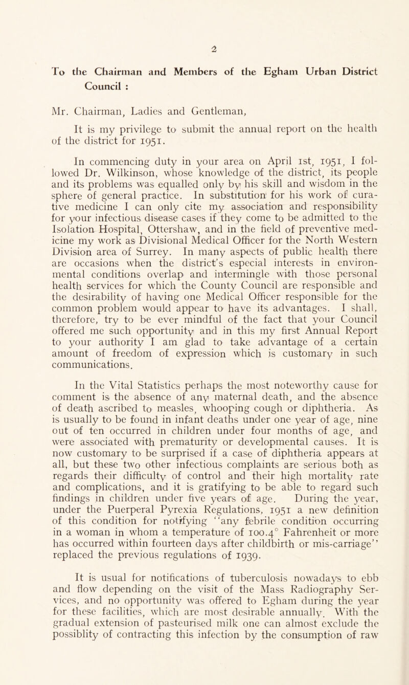 To the Chairman and Members of the Egham Urban District Council : Mr. Chairman, Ladies and Gentleman, It is my privilege to submit the annual report on the health of the district for 1951. In commencing duty in your area on April ist, 1951, 1 fol- lowed Dr. Wilkinson, whose knowledge of the district, its people and its problems was equalled only by his skill and wisdom in the sphere of general practice. In substitution for his work of cura~ five medicine I can only cite my association and responsibility for your infectious disease cases if they come to be admitted to the Isolation Hospital, Ottershaw, and in the field of preventive med- icine my work as Divisional Medical Officer for the North Western Division area of Surrey. In many aspects of public health there are occasions when the district’s especial interests in environ- mental conditions overlap and intermingle with those personal health services for which the County Council are responsible and the desirability of having one Medical Officer responsible for the common problem would appear to^ have its advantages. I shall, therefore, try to be ever mindful of the fact that your Council offered me such opportunity and in this my first Annual Report to your authority I am glad to take advantage of a certain amount of freedom of expression which is customary in such communications. In the Vital Statistics perhaps the most noteworthy cause for comment is the absence of any maternal death, and the absence of death ascribed to measles, whooping cough or diphtheria. As is usually to be found in infant deaths under one year of age, nine out of ten occurred in children under four months of age, and were associated with prematurity or developmental causes. It is now customary to be surprised if a case of diphtheria appears at all, but these two other infectious complaints are serious both as regards their difficulty of control and their high mortality rate and complications, and it is gratifying to be able to regard such findings in children under five years of age. During the year, under the Puerperal Pyrexia Regulations, 1951 a new definition of this condition for notifying ‘'any febrile condition occurring in a woman in whom a temperature of 100.4° Fahrenheit or more has occurred within fourteen days after childbirth or mis-carriage” replaced the previous regulations of 1939. It is usual for notifications of tuberculosis nowadays to ebb and flow depending on the visit of the Mass Radiography Ser- vices, and no opportunity was offered to Egham during the year for these facilities, which are most desirable annually. With the gradual extension of pasteurised milk one can almost exclude the possiblity of contracting this infection by the consumption of raw