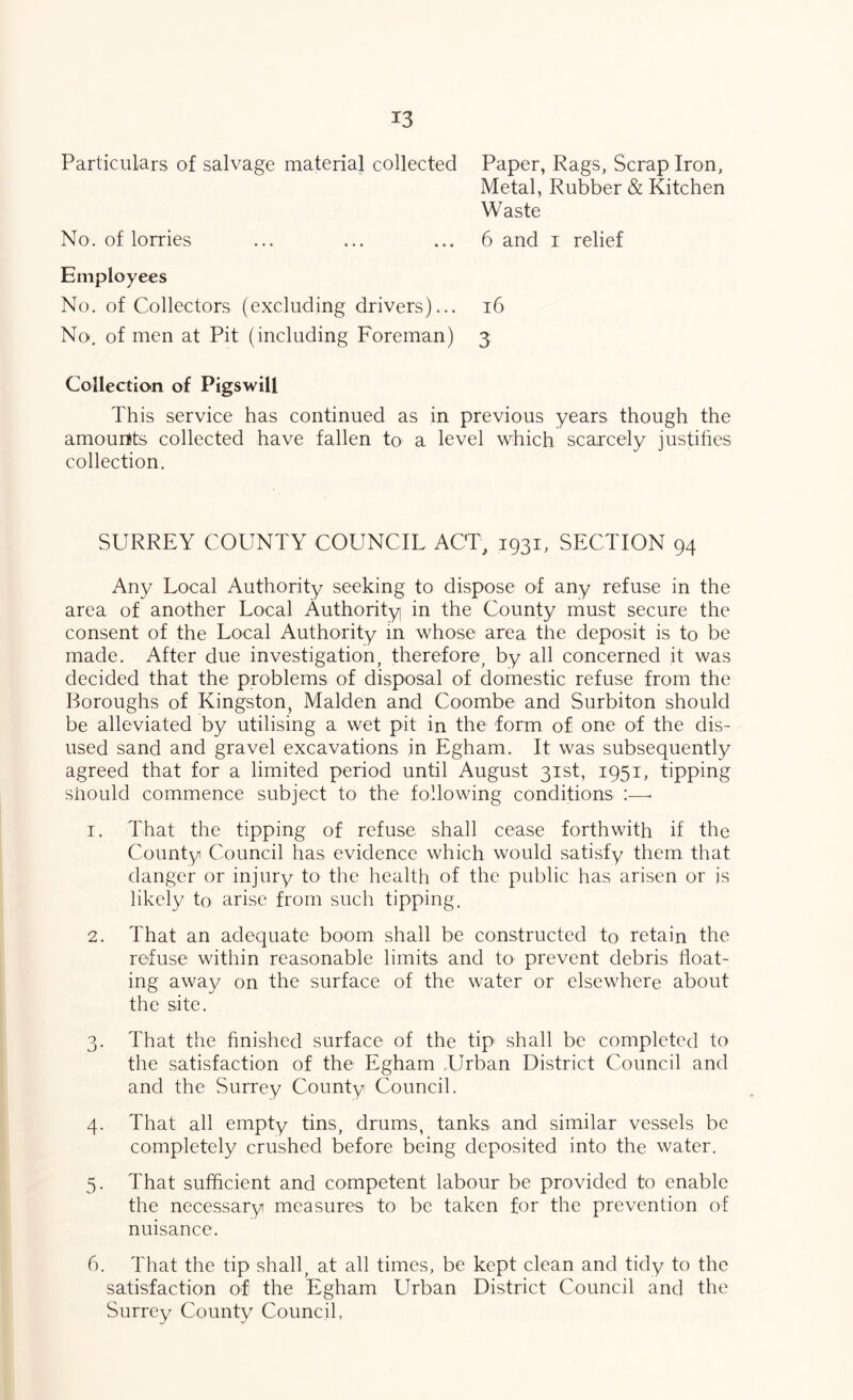 Particulars of salvage material collected Paper, Rags, Scrap Iron, Metal, Rubber & Kitchen Waste No. of lorries ... ... ... 6 and i relief Employees No. of Collectors (excluding drivers)... i6 No. of men at Pit (including Foreman) 3 Collection of Pigswill This service has continued as in previous years though the amounts collected have fallen to a level which scarcely justihes collection. SURREY COUNTY COUNCIL ACT, 1931, SECTION 94 Any Local Authority seeking to dispose of any refuse in the area of another Local Authority in the County must secure the consent of the Local Authority m whose area the deposit is to be made. After due investigation^ therefore, by all concerned it was decided that the problems of disposal of domestic refuse from the Boroughs of Kingston, Malden and Coombe and Surbiton should be alleviated by utilising a wet pit in the form of one of the dis- used sand and gravel excavations in Egham. It was subsequently agreed that for a limited period until August 31st, 1951, tipping siiould commence subject to the following conditions :—■ 1. That the tipping of refuse shall cease forthwith if the County Council has evidence which would satisfy them that danger or injury to the health of the public has arisen or js likely to arise from such tipping. 2. That an adequate boom shall be constructed to retain the refuse within reasonable limits and to prevent debris float- ing away on the surface of the water or elsewhere about the site. 3. That the finished surface of the tip' shall be completed to the satisfaction of the Egham Urban District Council and and the Surrey County Council. 4. That all empty tins, drums, tanks and similar vessels be completely crushed before being deposited into the water. 5. That sufficient and competent labour be provided to enable the necessary measures to be taken for the prevention of nuisance. 6. That the tip shall, at all times, be kept clean and tidy to the satisfaction of the Egham Urban District Council and the Surrey County Council,