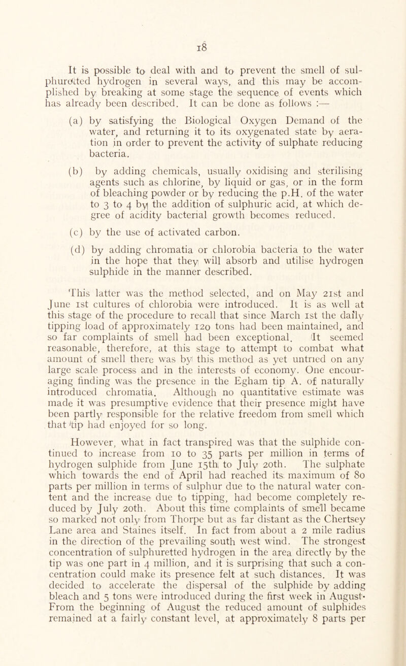 It is possible to deal with and to prevent the smell of sul- phurc/Lted hydrogen in several ways, and this may be accom- plished by breaking at some stage the sequence of events which has already been described. It can be done as follows (a) by satisfying the Biological Oxygen Demand of the water, and returning it to its ox^/genated state by aera- tion in order to prevent the activity of sulphate reducing bacteria. (b) by adding chemicals, usually oxidising and sterilising agents such as chlorine, by liquid or gas, or in the form of bleaching powder or by reducing the p.H. of the water to 3 to 4 by the addition of sulphuric acid, at which de- gree of acidity bacterial growth becomes reduced. (c) by the use of activated carbon. (d) by adding chromatia or chlorobia bacteria to the water in the hope that they will absorb and utilise hydrogen sulphide in the manner described. This latter was the method selected, and on Ma}/ 21st and June 1st cultures of chlorobia were introduced. It is as well at this stage of the procedure to recall that since March ist the daily tipping load of approximately 120 tons had been maintained, and so far complaints of smell had been exceptional. 'It seemed reasonable, therefore, at this stage to attempt to combat what amount of smell there was by' this method as yet untried on any large scale process and in the interests of economy. One encour- aging hnding was the presence in the Egham tip A. of naturally introduced chromatia. Although no quantitative estimate was made it was presumptive evidence that their presence might have been partly responsible for the relative freedom from smell which that 'tip had enjoyed for so long. However, what in fact transpired was that the sulphide con- tinued to increase from 10 to 35 parts per million in terms of hydrogen sulphide from June i5thi to July 20th. The sulphate which towards the end of April had reached its. maximum of 80 parts per million in terms of sulphur due to^ the natural water con- tent and the increase due to tipping, had become completely re- duced by July 20th. About this time complaints of smell became so marked not only from Thorpe but as far distant as the Chertsey Lane area and Staines itself. In fact from about a 2 mile radius in the direction of the prevailing south west wind. The strongest concentration of sulphuretted hydrogen in the area directly by the tip was one part in 4 million, and it is surprising that such a con- centration could make its presence felt at such distances. It was decided to accelerate the dispersal of the sulphide by adding bleach and 5 tons were introduced during the first week in August* From the beginning of August the reduced amount of sulphides remained at a fairly constant level, at approximately 8 parts per