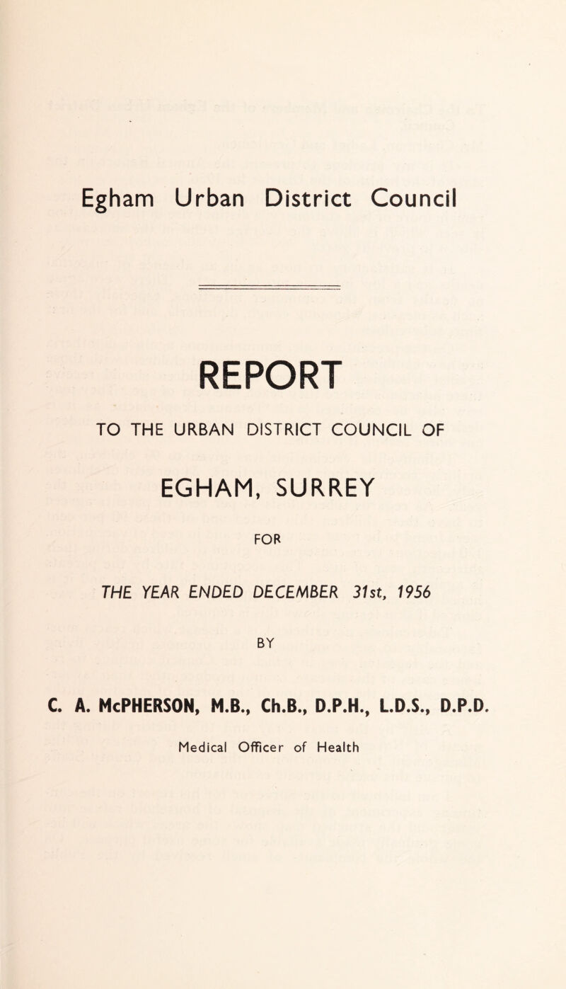 REPORT TO THE URBAN DISTRICT COUNCIL OF EGHAM, SURREY FOR THE YEAR ENDED DECEMBER 31st, 1956 BY c. a. McPherson, m.b., ck.b., d.p.h., l.d.s., d.p.d. Medical Officer of Health