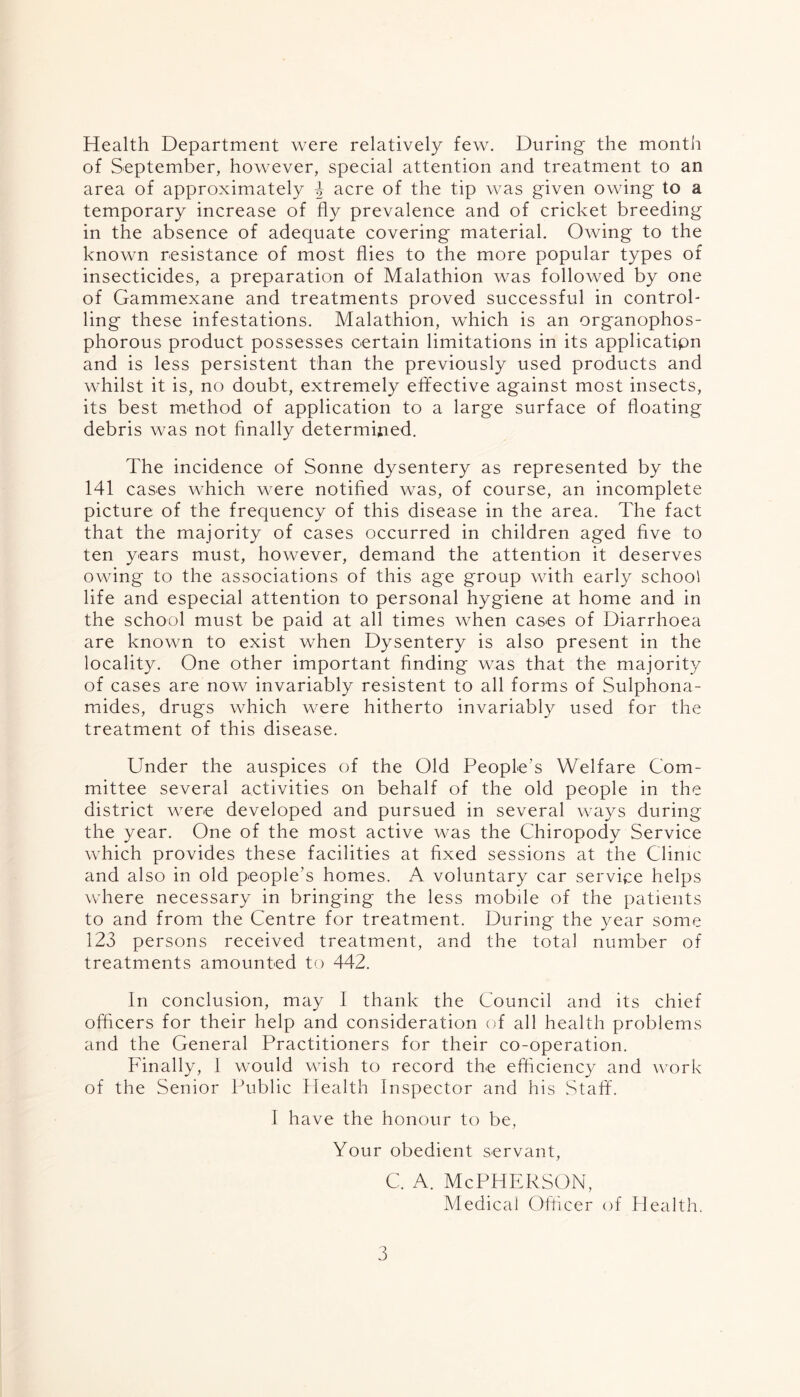 Health Department were relatively few. During the month of September, however, special attention and treatment to an area of approximately 4 acre of the tip was given owing to a temporary increase of fly prevalence and of cricket breeding in the absence of adequate covering material. Owing to the known resistance of most flies to the more popular types of insecticides, a preparation of Malathion was followed by one of Gammexane and treatments proved successful in control- ling these infestations. Malathion, which is an organophos- phorous product possesses certain limitations in its applicatipn and is less persistent than the previously used products and whilst it is, no doubt, extremely effective against most insects, its best method of application to a large surface of floating debris was not finally determined. The incidence of Sonne dysentery as represented by the 141 cases which were notified was, of course, an incomplete picture of the frequency of this disease in the area. The fact that the majority of cases occurred in children aged five to ten years must, however, demand the attention it deserves owing to the associations of this age group with early school life and especial attention to personal hygiene at home and in the school must be paid at all times when cases of Diarrhoea are known to exist when Dysentery is also present in the locality. One other important finding was that the majority of cases are now invariably resistent to all forms of Sulphona- mides, drugs which were hitherto invariably used for the treatment of this disease. Under the auspices of the Old People’s Welfare Com- mittee several activities on behalf of the old people in the district were developed and pursued in several ways during the year. One of the most active was the Chiropody Service which provides these facilities at fixed sessions at the Clinic and also in old people's homes. A voluntary car service helps where necessary in bringing the less mobile of the patients to and from the Centre for treatment. During- the year some 123 persons received treatment, and the total number of treatments amounted to 442. In conclusion, may I thank the Council and its chief officers for their help and consideration of all health problems and the General Practitioners for their co-operation. Finally, I would wish to record the efficiency and work of the Senior Public Health Inspector and his Staff. I have the honour to be, Your obedient servant, c. a. McPherson, Medical Officer of Health.