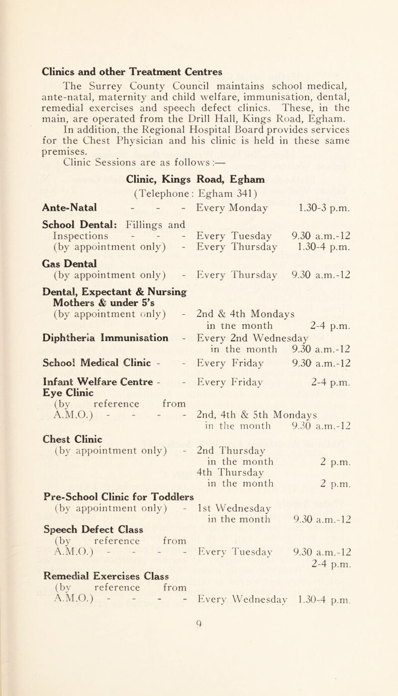 Clinics and other Treatment Centres The Surrey County Council maintains school medical, ante-natal, maternity and child welfare, immunisation, dental, remedial exercises and speech defect clinics. These, in the main, are operated from the Drill Hall, Kings Road, Egham. In addition, the Regional Hospital Board provides services for the Chest Physician and his clinic is held in these same premises. Clinic Sessions are as follows:— Clinic, Kings Road, Egham (Telephone: Egham 341) Ante-Natal - Every Monday 1.30-3 p.m. School Dental: Fillings and Inspections - (by appointment only) Gas Dental (by appointment only) Dental, Expectant & Nursing Mothers & under 5*s (by appointment only) Diphtheria Immunisation School Medical Clinic - Infant Welfare Centre - Eye Clinic (by reference from A.M.O.) - Chest Clinic (by appointment only) Pre-School Clinic for Toddlers (by appointment only) Speech Defect Class (by reference from A.M.O.) Remedial Exercises Class (bv reference from A.M.O.) - Every Tuesday Every Thursday 9.30 a.m.-12 1.30-4 p.m. Every Thursday 9.30 a.m.-12 2nd & 4th Mondays in tne month 2-4 p.m. Every 2nd Wednesday in the month 9.30 a.m.-12 Every Friday 9.30 a.m.-12 Every Friday 2-4 p.m. 2nd, 4th & 5th Mondays in the month 9.30 a.m.-12 2nd Thursday in the month 4th Thursdav in the month 2 p.m. 2 p.m. 1st Wednesday in the month 9.30 a.m.-12 Every Tuesday 9.30 a.m.-12 2-4 p.m. Every Wednesday 1.30-4 p.m. Q
