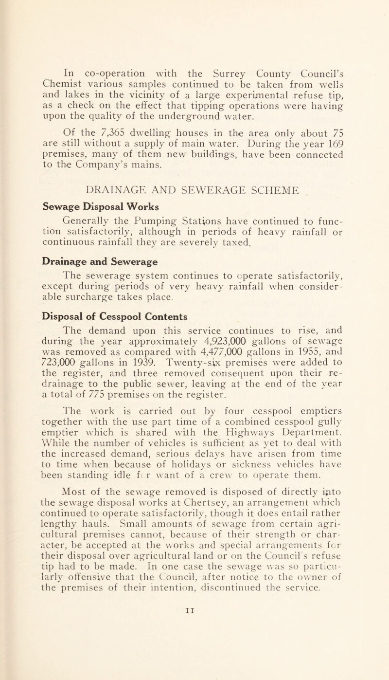 In co-operation with the Surrey County Council’s Chemist various samples continued to be taken from wells and lakes in the vicinity of a large experimental refuse tip, as a check on the effect that tipping operations were having upon the quality of the underground water. Of the 7,365 dwelling houses in the area only about 75 are still without a supply of main water. During the year 169 premises, many of them new buildings, have been connected to the Company’s mains. DRAINAGE AND SEWERAGE SCHEME Sewage Disposal Works Generally the Pumping Stations have continued to func- tion satisfactorily, although in periods of heavy rainfall or continuous rainfall they are severely taxed. Drainage and Sewerage The sewerage system continues to operate satisfactorily, except during periods of very heavy rainfall when consider- able surcharge takes place. Disposal of Cesspool Contents The demand upon this service continues to rise, and during the year approximately 4,923,000 gallons of sewage was removed as compared with 4,477,000 gallons in 1955, and 723,000 gallons in 1939. Twenty-six premises were added to the register, and three removed consequent upon their re- drainage to the public sewer, leaving at the end of the year a total of 775 premises on the register. The work is carried out by four cesspool emptiers together with the use part time of a combined cesspool gully emptier which is shared with the Highways Department. While the number of vehicles is sufficient as yet to deal with the increased demand, serious dela}Ts have arisen from time to time when because of holidays or sickness vehicles have been standing idle fc r want of a crew to operate them. Most of the sewage removed is disposed of directly ipto the sewage disposal works at Chertsey, an arrangement which continued to operate satisfactorily, though it does entail rather lengthy hauls. Small amounts of sewage from certain agri- cultural premises cannot, because of their strength or char- acter, be accepted at the works and special arrangements for their disposal over agricultural land or on the Council s refuse tip had to be made. In one case the sewage was so particu- larly offensive that the Council, after notice to the owner of the premises of their intention, discontinued the service.