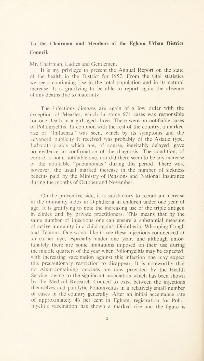To the Chairman and Members of the Egham Urban District Coimci!. Mr. Chairman, Ladies and Gentlemen, It is my privilege to present the Annual Report on the state of the health in the District for 1957. From the vital statistics we see a continuing rise in the total population and in its natural increase. It is gratifying to be able to report again the absence of any deaths due to maternity. The infectious diseases are again of a low order with the exception of Measles, which in some 671 cases was responsible for one death in a girl aged three. There were no notifiable cases of Poliomyelitis. In common v/ith the rest of the country, a marked rise of “Inhuenza” was seen, v/hich by its symptoms and the advanced publicity it received was probably of the Asiatic type. Laboratory aids which are, of course, inevitably delayed, gave no evidence in confirmation of the diagnosis. The condition, of course, is not a notifiable one, nor did there seem to be any increase of the notifiable “pneumonias” during this period. There was, however, the usual marked increase in the number of sickness benefits paid by the Ministry of Pensions and National Insurance during the months of October and November. On the preventive side, it is satisfactory to record an increase in the immunity index in Diphtheria in children under one year of age. It is gratifying to note the increasing use of the triple antigen in clinics and by private practitioners. This means that by the same number of injections one can ensure a substantial measure of active immunity in a child against Diphtheria, Whooping Cough and Tetanus. One would like to see these injections commenced at an earlier age, especially under one year, and although unfor- tunately there are some limitations imposed on their use during the middle quarters of the year when Poliomyelitis may be expected, with increasing vaccination against this infection one may expect this precautionary restriction to disappear. It is noteworthy that no Alum-containing vaccines are now provided by the Health Service, owing to the significant association which has been shown by the Medical Research Council to exist between the injections themselves and paralytic Poliomyelitis in a relatively small number of cases in the country generally. After an initial acceptance rate of approximately 46 per cent in Egham, registration for Polio- myelitis vaccination has shown a marked rise and the figure is
