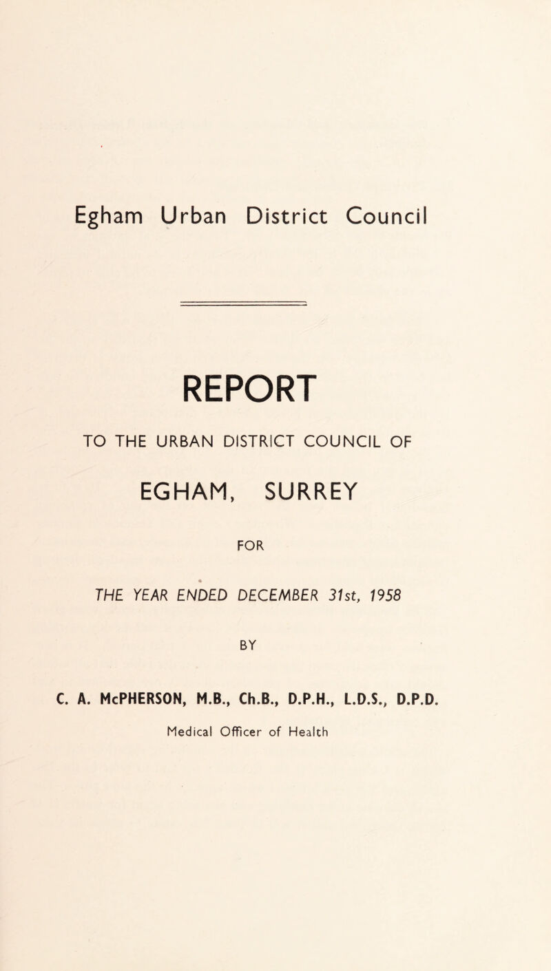 REPORT TO THE URBAN DISTRICT COUNCIL OF EGHAM, SURREY FOR THE YEAR ENDED DECEMBER 31st, 1958 BY c. A. McPherson, m.b., ch.b., d.p.h., l.d.s., d.p.d. Medical Officer of Health