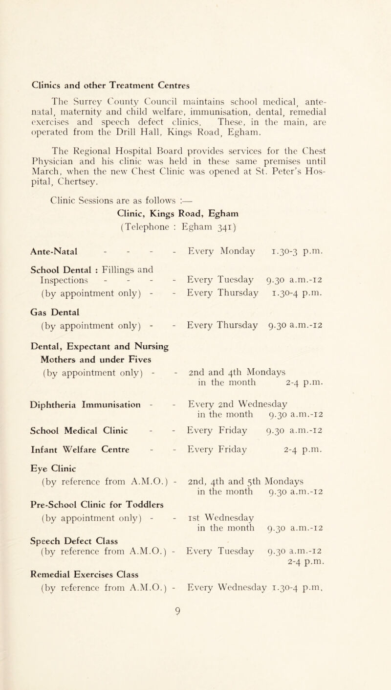 Clinics and other Treatment Centres The Surrey County Council maintains school medical, ante- natal, maternity and child welfare, immunisation, dental, remedial exercises and speech defect clinics. These, in the main, are operated from the Drill Hall, Kings Road, Egham. The Regional Hospital Board provides services for the Chest Physician and his clinic was held in these same premises until March, when the new Chest Clinic was opened at St. Peter’s Hos- pital, Chertsey. Clinic Sessions are as follows :—■ Clinic, Kings Road, Egham (Telephone : Egham 341) Ante-Natal _ _ _ School Dental : Fillings and Inspections _ _ - (by appointment only) - Gas Dental (by appointment only) - Dental, Expectant and Nursing Mothers and under Fives (by appointment only) - Diphtheria Immunisation - School Medical Clinic Infant Welfare Centre Eye Clinic (by reference from A.M.O.) - Pre-School Clinic for Toddlers (by appointment only) - Speech Defect Class (by reference from A.M.O.) - Remedial Exercises Class (by reference from A.M.O.) - Every Monday p.m. Every Tuesday 9.30 a.m.-i2 Every Thursday i.304 P-ni. Every Thursday 9.30 a.m.-i2 2nd and 4th Mondays in the month 2-4 p.m. Every 2nd Wednesday in the month Every Friday Every Friday 2nd, 4th and 5th in the month ist Wednesday in the month Every Tuesday 9.30 a.m.-i2 9.30 a.m.-i2 2-4 p.m. Mondays 9.30 a.m.-i2 9.30 a.m.-i2 9.30 a.m.-i2 2-4 p.m. Every Wednesday i-3^‘4