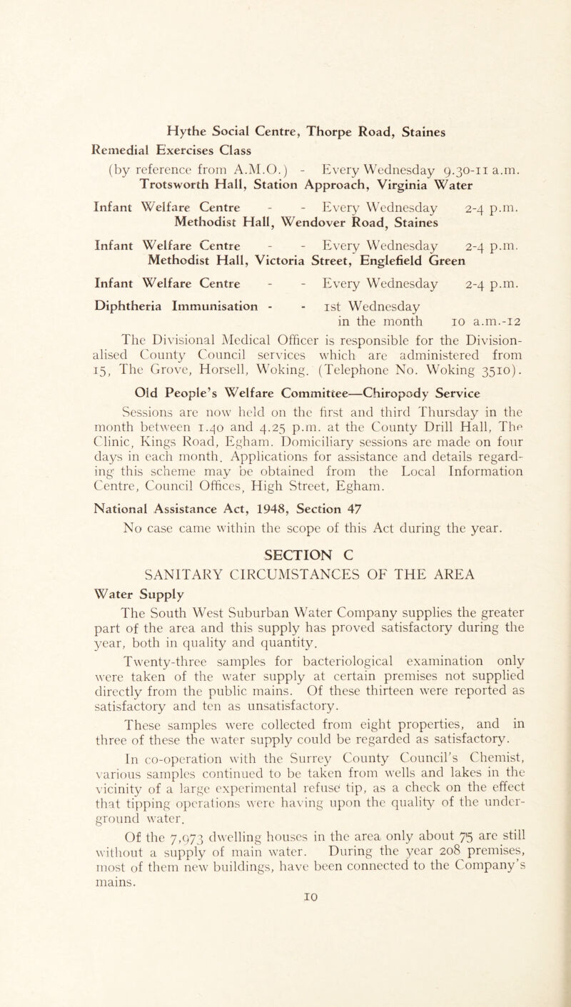 Hythe Social Centre, Thorpe Road, Staines Remedial Exercises Class (by reference from A.M.O.) - Every Wednesday 9.30-11 a.m. Trotsworth Hall, Station Approach, Virginia Water Infant Welfare Centre - - Every Wednesday 2-4 p.m. Methodist Hall, Wendover Road, Staines Infant Welfare Centre - - Every Wednesday 2-4 p.m, Methodist Hall, Victoria Street, Englefield Green Infant Welfare Centre - - Every Wednesday 2-4 p.m. Diphtheria Immunisation - - ist Wednesday in the month 10 a.m.-i2 The Divisional Medical Officer is responsible for the Division- alised County Council services which are administered from 15, The Grove, Horsell, Woking. (Telephone No. Woking 3510). Old People’s Welfare Committee—Chiropody Service Sessions are now held on the first and third Thursday in the month between 1.40 and 4.25 p.m. at the County Drill Hall, The Clinic, Kings Road, Egham. Domiciliary sessions are made on four days in each month. Applications for assistance and details regard- ing' this scheme may be obtained from the Local Information Centre, Council Offices, High Street, Egham. National Assistance Act, 1948, Section 47 No case came within the scope of this Act during the year. SECTION C SANITARY CIRCUMSTANCES OF THE AREA Water Supply The South West Suburban Water Company supplies the greater part of the area and this supply has proved satisfactory during the year, both in quality and quantity. Twenty-three samples for bacteriological examination only were taken of the water supply at certain premises not supplied directly from the public mains. Of these thirteen were reported as satisfactory and ten as unsatisfactory. These samples were collected from eight properties, and in three of these the water supply could be regarded as satisfactory. In co-operation with the Surrey County Council's Chemist, various samples continued to be taken from wells and lakes in the vicinity of a large experimental refuse tip, as a check on the effect that tipping operations were having upon the quality of the under- ground water. Of the 7,973 dwelling houses in the area only about 75 are still without a supply of main water. During the year 208 premises, most of them new buildings, have been connected to the Company’s mains.