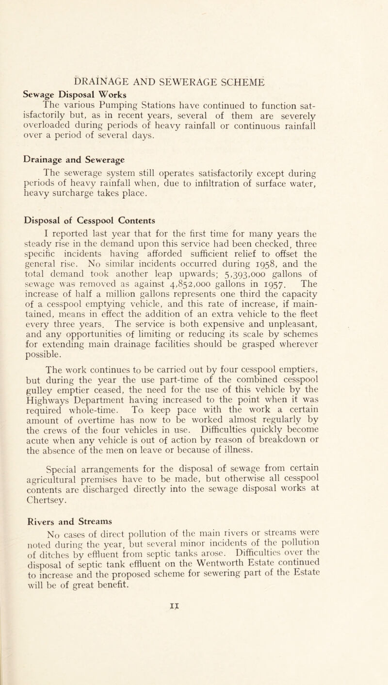 DRAINAGE AND SEWERAGE SCHEME Sewage Disposal Works The various Pumping Stations have continued to function sat- isfactorily but, as in recent years, several of them are severely overloaded during periods of heavy rainfall or continuous rainfall over a period of several days. Drainage and Sewerage The sewerage system still operates satisfactorily except during periods of heavy rainfall when, due to inhltration of surface water, heavy surcharge takes place. Disposal of Cesspool Contents I reported last year that for the first time for many years the steady rise in the demand upon this service had been checked, three specific incidents having afforded sufficient relief to offset the general rise. No similar incidents occurred during 1958, and the total demand took another leap upwards; 5,393,000 gallons of sewage was removed as against 4,852,000 gallons in 1957. The increase of half a million gallons represents one third the capacity of a cesspool emptying vehicle, and this rate of increase, if main- tained, means in effect the addition of an extra vehicle to the fleet every three years. The service is both expensive and unpleasant, and any opportunities of limiting or reducing its scale by schemes for extending main drainage facilities should be grasped wherever possible. The work continues to be carried out by four cesspool emptiers, but during the year the use part-time of the combined cesspool gulley emptier ceased, the need for the use of this vehicle by the Highways Department having increased to the point when it was required whole-time. Toi keep pace with the work a certain amount of overtime has now to be worked almost regularly by the crews of the four vehicles in use. Difficulties quickly become acute when any vehicle is out of action by reason of breakdown or the absence of the men on leave or because of illness. Special arrangements for the disposal of sewage from certain agricultural premises have to be made, but otherwise all cesspool contents are discharged directly into the sewage disposal works at Chertsey. Rivers and Streams No cases of direct pollution of the main rivers or streams were noted during the year, but several minor incidents of the pollution of ditches by effluent from septic tanks arose. Difficulties over the disposal of septic tank effluent on the Wentworth Estate continued to increase and the proposed scheme for sewering part of the Estate will be of great benefit.
