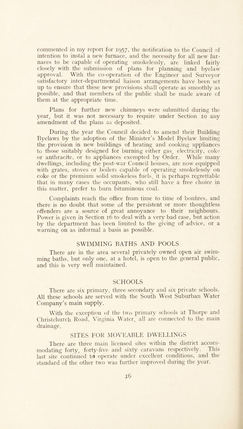 commented in my report for 1957, the notification to the Council of intention to instal a new furnace, and the necessity for all new fur- naces to be capable of operating smokelessly, are linked fairly closely with the submission of plans for planning and byelaw approval. With the co-operation of the Engineer and Surveyor satisfactory inter-departmental liaison arrangements have been set up to ensure that these new provisions shall operate as smoothly as possible, and that members of the public shall be made aware of them at the appropriate time. Plans for further new chimneys were submitted during the year, but it was not necessary to require under Section 10 any amendment of the plans as deposited. During the year the Council decided to amend their Building Byelaws by the adoption of the Minister's Model Byelaw limiting the provision in new buildings of heating and cooking appliances to those suitably designed for burning cither gas, electricity, coke or anthracite, or to appliances exempted by Order. While many dwellings, including the post-war Council houses, are now equipped with grates, stoves or boilers capable of operating smokelessly on coke or the premium solid smokeless fuels, it is perhaps regrettable that in many cases the occupants, who still have a free choice in this matter, prefer to burn bituminous coal. Complaints reach the office from time to time of bonfires, and there is no doubt that some of the persistent or more thoughtless offenders are a source of great annoyance to their neighbours. Power is given in Section t6 to deal with a very bad case, but action by the department has been limited to the giving of advice, or a warning on as informal a basis as possible. SWIMMING BATHS AND POOLS There are in the area several privately owned open air swim- ming baths, but only one, at a hotel, is open to the general public, and this is very well maintained. SCHOOLS There are six primary, three secondary and six private schools. All these schools are served with the South West Suburban Water Company’s main supply. With the exception of the two primary schools at Thorpe and Christchurch Road, Virginia Water, all are connected to the main drainage. SITES LOR MOVEABLE DWELLINGS There are three main licensed sites within the district accom- modating forty, forty-five and sixty caravans respectively. This last site continued to operate under excellent conditions, and the standard of the other two was further improved during the year.