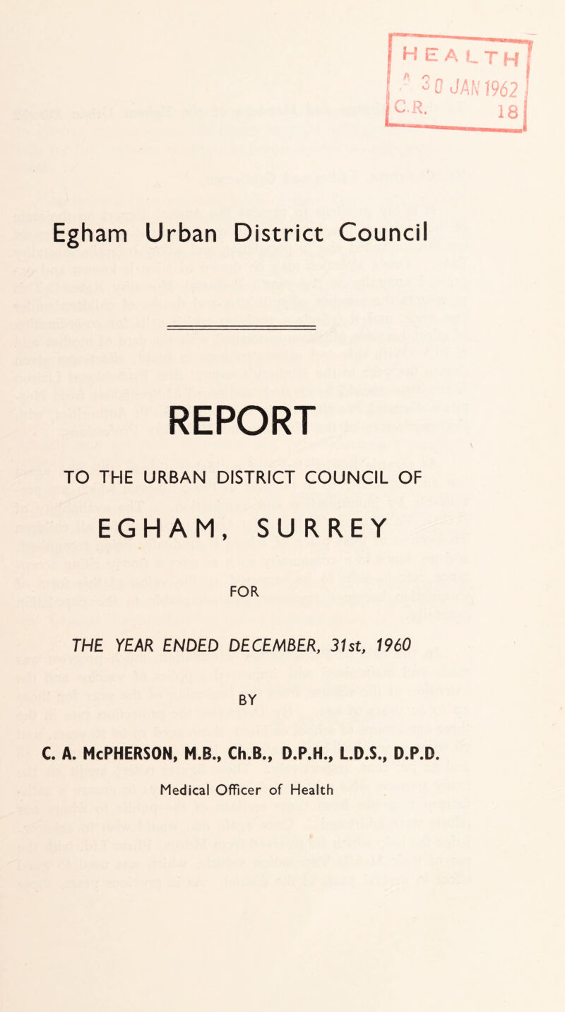 REPORT TO THE URBAN DISTRICT COUNCIL OF EGHAM, SURREY FOR THE YEAR ENDED DECEMBER, 31st, 1960 BY c. A. McPherson, m.b., ch.b., d.p.h., ld.s., d.p.d. Medical Officer of Health