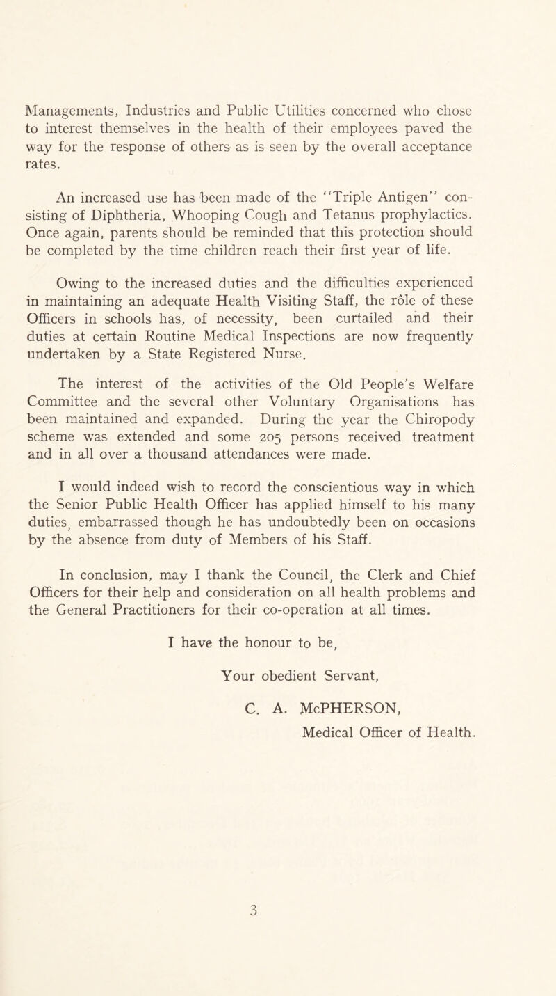 Managements, Industries and Public Utilities concerned who chose to interest themselves in the health of their employees paved the way for the response of others as is seen by the overall acceptance rates. An increased use has been made of the 'Triple Antigen’' con- sisting of Diphtheria, Whooping Cough and Tetanus prophylactics. Once again, parents should be reminded that this protection should be completed by the time children reach their first year of life. Owing to the increased duties and the difficulties experienced in maintaining an adequate Health Visiting Staff, the role of these Officers in schools has, of necessity, been curtailed and their duties at certain Routine Medical Inspections are now frequently undertaken by a State Registered Nurse. The interest of the activities of the Old People’s Welfare Committee and the several other Voluntary Organisations has been maintained and expanded. During the year the Chiropody scheme was extended and some 205 persons received treatment and in all over a thousand attendances were made. I would indeed wish to record the conscientious way in which the Senior Public Health Officer has applied himself to his many duties^ embarrassed though he has undoubtedly been on occasions by the absence from duty of Members of his Staff. In conclusion, may I thank the Council, the Clerk and Chief Officers for their help and consideration on all health problems and the General Practitioners for their co-operation at all times. I have the honour to be. Your obedient Servant, c. A. McPherson, Medical Officer of Health.