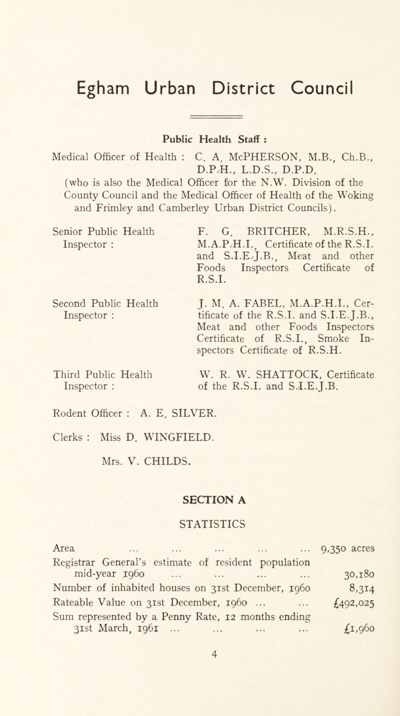 Public Health Staff : Medical Officer of Health : C. A. McPHERSON, M.B., Ch.B., L.D.S., D.P.D. (who is also the Medical Officer for the N.W. Division of the County Council and the Medical Officer of Health of the Woking and Frimley and Camberley Urban District Councils). Senior Public Health Inspector : Second Public Health Inspector : Third Public Health Inspector : F. G. BRITCHER, M.R.S.H., M.A.P.H.I. Certificate of the R.S.I. > and S.I.E.J.B., Meat and other Foods Inspectors Certificate of R.S.I. J. M. A. FABEL, M.A.P.H.I., Cer- tificate of the R.S.I. and S.I.E.J.B., Meat and other Foods Inspectors Certificate of R.S.I., Smoke In- spectors Certificate of R.S.H. W. R. W. SHATTOCK, Certificate of the R.S.I. and S.I.E.J.B. Rodent Officer : A. E. SILVER. Clerks : Miss D. WINGFIELD. Mrs. V. CHILDS. SECTION A STATISTICS Area ... ... ... ... ... 9,350 acres Registrar General's estimate of resident population mid-year 1960 ... ... ... ... 30,180 Number of inhabited houses on 31st December, i960 8,314 Rateable Value on 31st December, i960 ... ... 492,025 Sum represented by a Penny Rate, 12 months ending 31st March, 1961 ... ... ... ... £i>96o