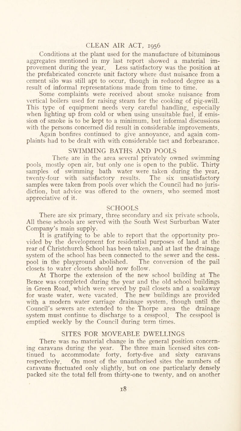 CLEAN AIR ACT, 1956 Conditions at the plant used for the manufacture of bituminous aggregates mentioned in my last report showed a material im- provement during the year. Less satisfactory was the position at the prefabricated concrete unit factory where dust nuisance from a cement silo was still apt to Occur, though in reduced degree as a result of informal representations made from time to time. Some complaints were received about smoke nuisance from vertical boilers used for raising steam for the cooking of pig-swill. This type of equipment needs very careful handling, especially when lighting up from cold or when using unsuitable fuel, if emis- sion of smoke is to be kept to a minimum, but informal discussions with the persons concerned did result in considerable improvements. Again bonfires continued to give annoyance, and again com- plaints had to be dealt with with considerable tact and forbearance. SWIMMING BATHS AND POOLS There are in the area several privately owned swimming pools, mostly open air, but only one is open to the public. Thirty samples of swimming bath water were taken during the year, twenty-four with satisfactory results. The six unsatisfactory samples were taken from pools over which the Council had no juris- diction, but advice was offered to the owners, who seemed most appreciative of it. SCHOOLS There are six primary, three secondary and six private schools. All these schools are served with the South West Surburban Water Company’s main supply. It is gratifying to be able to report that the opportunity pro- vided by the development for residential purposes of land at the rear of Christchurch School has been taken, and at last the drainage system of the school has been connected to the sewer and the cess- pool in the playground abolished. The conversion of the pail closets to water closets should now follow. At Thorpe the extension of the new school building at The Bence was completed during the year and the old school buildings in Green Road, which were served by pail closets and a soakaway for waste water, were vacated. The new buildings are provided with a modern water carriage drainage system, though until the Council’s sewers are extended to the Thorpe area the drainage system must continue to discharge to a cesspool. The cesspool is emptied weekly by the Council during term times. SITES FOR MOVEABLE DWELLINGS There was no material change in the general position concern- ing caravans during the year. The three main licensed sites con- tinued to accommodate forty, forty-five and sixty caravans respectively. On most of the unauthorised sites the numbers of caravans fluctuated only slightly, but on one particularly densely packed site the total fell from thirty-one to twenty, and on another