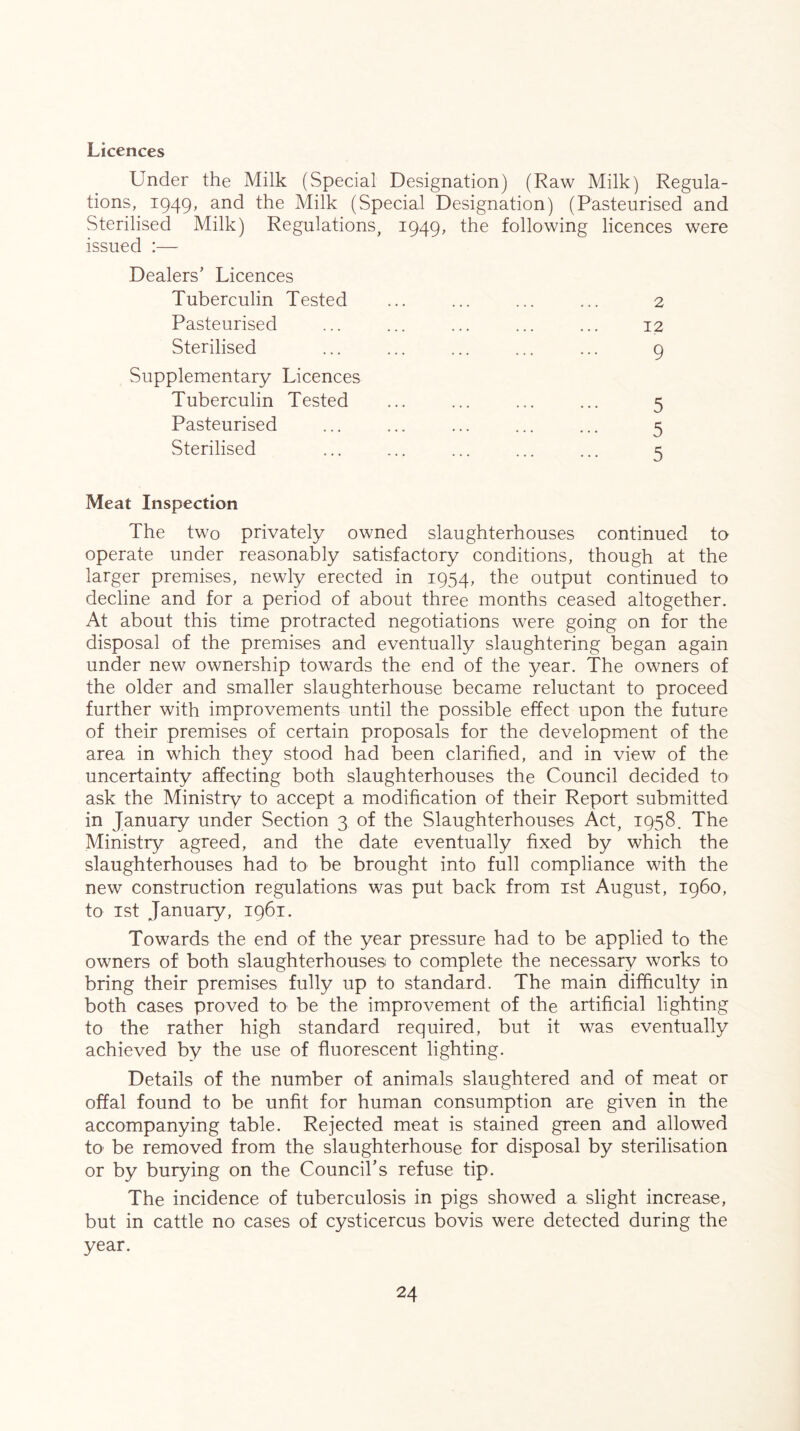 Licences Under the Milk (Special Designation) (Raw Milk) Regula- tions, 1949, and the Milk (Special Designation) (Pasteurised and Sterilised Milk) Regulations, 1949, the following licences were issued :— Dealers’ Licences Tuberculin Tested Pasteurised Sterilised Supplementary Licences Tuberculin Tested Pasteurised Sterilised 2 12 9 5 5 5 Meat Inspection The two privately owned slaughterhouses continued to operate under reasonably satisfactory conditions, though at the larger premises, newly erected in 1954, the output continued to decline and for a period of about three months ceased altogether. At about this time protracted negotiations were going on for the disposal of the premises and eventually slaughtering began again under new ownership towards the end of the year. The owners of the older and smaller slaughterhouse became reluctant to proceed further with improvements until the possible effect upon the future of their premises of certain proposals for the development of the area in which they stood had been clarified, and in view of the uncertainty affecting both slaughterhouses the Council decided to ask the Ministry to accept a modification of their Report submitted in January under Section 3 of the Slaughterhouses Act, 1958. The Ministry agreed, and the date eventually fixed by which the slaughterhouses had to be brought into full compliance with the new construction regulations was put back from ist August, i960, to 1st January, 1961. Towards the end of the year pressure had to be applied to the owners of both slaughterhouses to complete the necessary works to bring their premises fully up to standard. The main difficulty in both cases proved to be the improvement of the artificial lighting to the rather high standard required, but it was eventually achieved by the use of fluorescent lighting. Details of the number of animals slaughtered and of meat or offal found to be unfit for human consumption are given in the accompanying table. Rejected meat is stained green and allowed tO' be removed from the slaughterhouse for disposal by sterilisation or by burying on the Council’s refuse tip. The incidence of tuberculosis in pigs showed a slight increase, but in cattle no cases of cysticercus bovis were detected during the year.