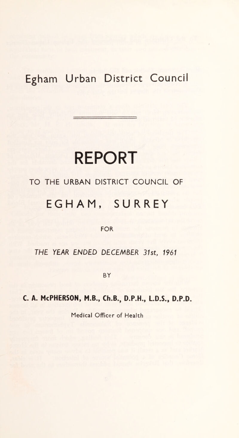 Egham Urban District Council REPORT TO THE URBAN DISTRICT COUNCIL OF EGHAM, SURREY THE YEAR ENDED DECEMBER 31st, 1961 c. A. McPherson, m.b., ch.b., d.p.h., ld.s,, d.p.d. Medical Officer of Health