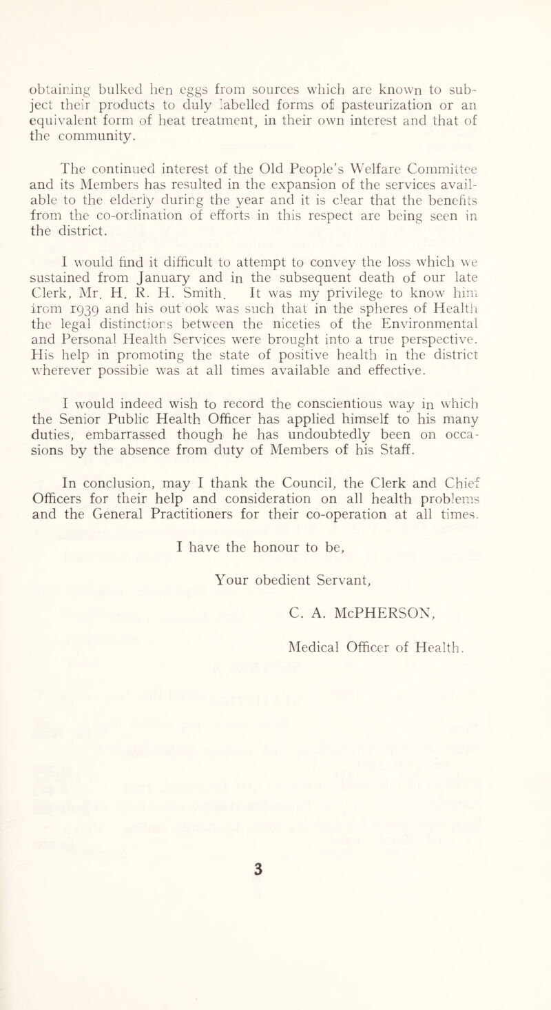 obtaining bulked hen eggs from sources which are known to sub- ject their products to duly labelled forms of pasteurization or an equivalent form of heat treatment, in their own interest and that of the community. The continued interest of the Old People’s Welfare Committee and its Members has resulted in the expansion of the services avail- able to the elderly during the year and it is clear that the benefits from the co-ordination of efforts in this respect are being seen in the district. I would find it difficult to attempt to convey the loss which we sustained from January and in the subsequent death of our late Clerk, Mr. H, R. H. Smith. It was my privilege to know him from 1939 and his out ook was such that in the spheres of Healtji the legal distinctions between the niceties of the Environmental and Personal Health Services were brought into a true perspective. His help in promoting the state of positive health in the district wherever possible was at all times available and effective. I would indeed wish to record the conscientious way in which the Senior Public Health Officer has applied himself to his many duties, embarrassed though he has undoubtedly been on occa- sions by the absence from duty of Members of his Staff. In conclusion, may I thank the Council, the Clerk and Chief Officers for their help and consideration on all health problems and the General Practitioners for their co-operation at all times. I have the honour to be. Your obedient Servant, c. A. McPherson, Medical Officer of Health.