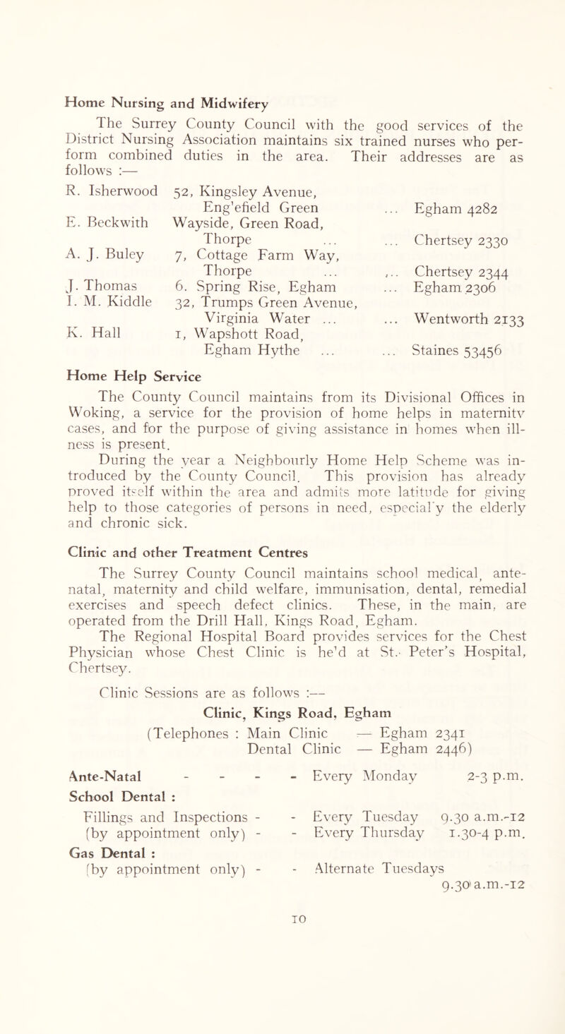 Home Nursing and Midwifery The Surrey County Council with the good services of the District Nursing Association maintains six trained nurses who per- form combined duties in the area. Their addresses are as follows :— R. Isherwood E. Beckwith A. J. Buley J. Thomas I. M. Kiddle K. Hall 52, Kingsley Avenue, EngTfield Green Wayside, Green Road, Thorpe 7, Cottage Farm Way, Thorpe 6. Spring Rise, Egham 32, Trumps Green Avenue, Virginia Water ... I, Wapshott Road, Egham Hythe Egham 4282 Chertsey 2330 Chertsey 2344 Egham 2306 Wentworth 2133 Staines 53456 Home Help Service The County Council maintains from its Divisional Otfices in Woking, a service for the provision of home helps in maternitv cases, and for the purpose of giving assistance in homes when ill- ness is present. During the year a Neighbourly Home Help Scheme was in- troduced by the County Council. This provision has already proved itself within the area and admits more latitude for giving help to those categories of persons in need, cspeciaky the elderly and chronic sick. Clinic and other Treatment Centres The Surrey County Council maintains school medical^ ante- natal, maternity and child welfare, immunisation, dental, remedial exercises and speech defect clinics. These, in the main, are operated from the Drill Hall, Kings Road, Egham. The Regional Hospital Board provides services for the Chest Physician whose Chest Clinic is heM at St.' Peter’s Hospital, Chertsey. Clinic Sessions are as follows :— Clinic, Kings Road, Egham (Telephones : Main Clinic :— Egham 2341 Dental Clinic — Egham 2446) Ante-Natal _ _ _ School Dental : Fillings and Inspections - (by appointment only) - Gas Dental : (by appointment only) - Every Monday 2-3 p.m. Every Tuesday 9.30 a.m.'-i2 Every Thursday i-30'4 Alternate Tuesdays 9.30'a.m.-i2 TO