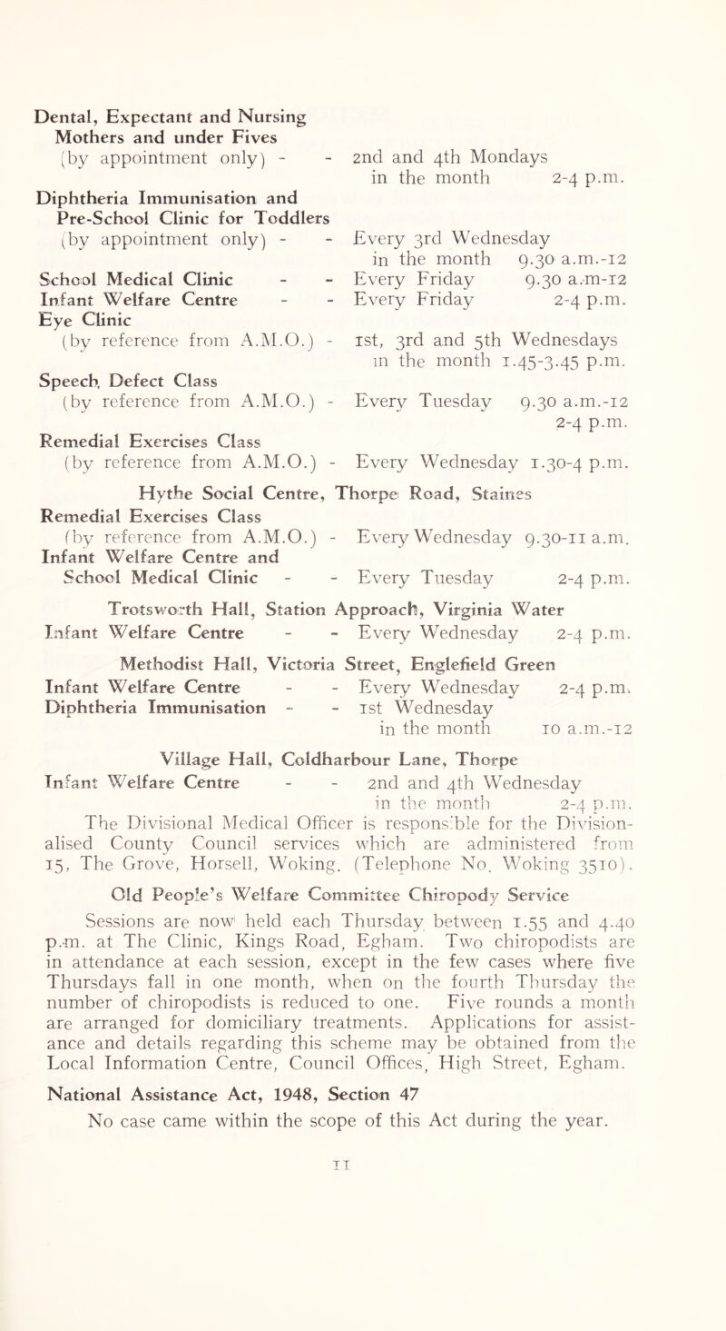 Dental, Expectant and Nursing Mothers and under Fives 'by appointment only) -- Diphtheria Immunisation and Pre-School Clinic for Toddlers (by appointment only) - School Medical Clinic Infant Welfare Centre Eye Clinic (by reference from A.M.O.) - Speech. Defect Class (by reference from A.M.O.) - Remedial Exercises Class (by reference from A.M.O.) ■ (by reference from A.M.O.) Infant Welfare Centre and School Medical Clinic 2nd and 4th Mondays in the month 2-4 p.m. Every 3rd Wednesday in the month 9.30 a.m.-i2 Every Friday 9.30 a.m-12 Every Friday 2-4 p.m. ist, 3rd and 5th Wednesdays in the month 1.45-3.45 p.m. Every Tuesday 9.30 a.m.-i2 2-4 p.m. Every Wednesday i.304 P-ni. Staines Every Wednesday 9.30-11 a.m. Every Tuesday 2-4 p.m. Hythe Social Centre, Thorpe Road, Remedial Exercises Class Trotsworth Hall, Station Approach, Virginia Water Infant Welfare Centre - - Every Wednesday 2-4 p.m. Methodist Hall, Victoria Street, Englefield Green Infant Welfare Centre - - Every Wednesday 2-4 p.m. Diphtheria Immunisation - - ist Wednesday in the month 10 a.m.-i2 Village Hall, Coldharbour Lane, Thorpe Infant Welfare Centre - - 2nd and 4th Wednesday in the month 2-4 p.m. The Divisional Medical Officer is responsible for the Di^usion- j. alised County Council services which are administered from 15, The Grove, Horsell, Woking. (Telephone No. Woking 3510). Old People’s Welfare Committee Chiropody Service Sessions are now held each Thursday between 1.55 and 4.40 p.m. at The Clinic, Kings Road, Egham. Two chiropodists are in attendance at each session, except in the few cases where five Thursdays fall in one month, when on the fourth Thursday the number of chiropodists is reduced to one. Five rounds a month are arranged for domiciliary treatments. Applications for assist- ance and details regarding this scheme may be obtained from the Local Information Centre, Council Offices, High Street, Egham. National Assistance Act, 1948, Section 47 No case came within the scope of this Act during the year. TI