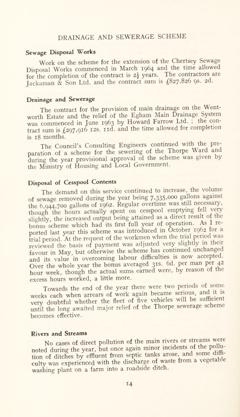 DRAINAGE AND SEWERAGE SCHEME Sewage Disposal Works Work on the scheme for the extension of the Chertsey Sewage Disposal Works commenced in March 1964 and the time allowed for the completion of the contract is 2| years. The contractors are Jackaman & Son Ltd. and the contract sum is £827,826 9s. 2d. Drainage and Sewerage The contract for the provision of main drainage on the Went- worth Estate and the relief of the Egham Main Drainage System was commenced in June 1963 by Howard Farrow Ltd. ; the con- tract sum is £297,916 12s. nd. and the time allowed for completion is 18 months. The Council’s Consulting Engineers continued with the pre- paration of a scheme for the sewering of the Thorpe Ward and during the year provisional approval of the scheme was given by the Ministry of Housing and Local Government. Disposal of Cesspool Contents The demand on this service continued to increase, the volume of sewage removed during the year being 7,335,000 gallons against the 6,944,700 gallons of 1962. Regular overtime was still necessary, though the hours actually spent on cesspool emptying fell very slightly the increased output being attained as a direct result of the bonus scheme which had its first full year of operation. As I re- ported last year this scheme was introduced in October 1962 tor a trial period. At the request of the workmen when the trial period was reviewed the basis of payment was adjusted very slightly m their favour in May but otherwise the scheme has continued unchanged, and its value in overcoming labour difficulties is now accepted. Over the whole year the bonus averaged 31s. 6d. per man per 42 hour week, though the actual sums earned were, by reason ot the excess hours worked, a little more. Towards the end of the year there were two periods of some weeks each when arrears of work again became serious, and it is very doubtful whether the fleet of five vehicles will be sufficient until the long awaited major relief of the Thorpe sewerage scheme becomes effective. Rivers and Streams No cases of direct pollution of the main rivers or streams were noted during the year, but once again minor incidents of the pol u- tion of ditches by effluent from septic tanks arose and some diffi- culty was experienced with the discharge of waste from a vegetable washing plant on a farm into a roadside ditch.