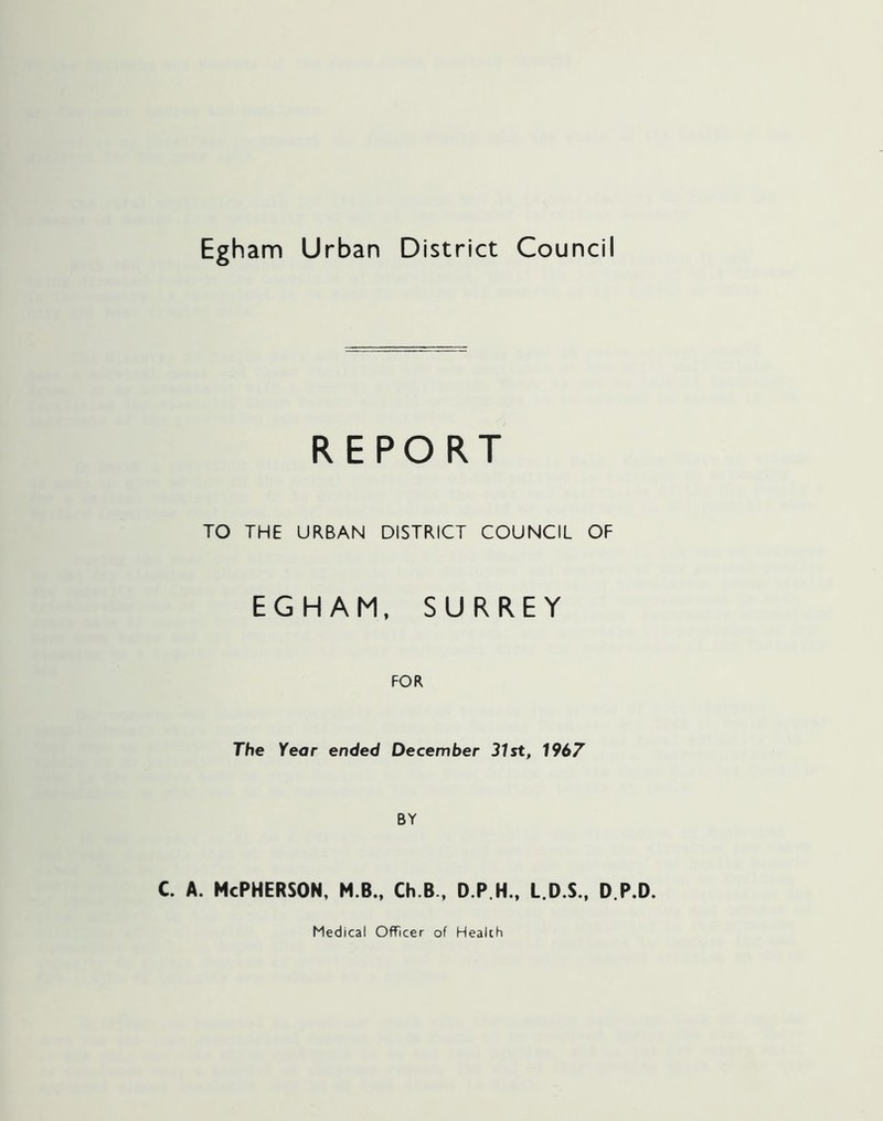 Egham Urban District Council REPORT TO THE URBAN DISTRICT COUNCIL OF EGHAM, SURREY FOR The Year ended December 31st, 1967 BY c. a. McPherson, m b., ch.B, d.p.h., l.d.s., d.p.d. Medical Officer of Health