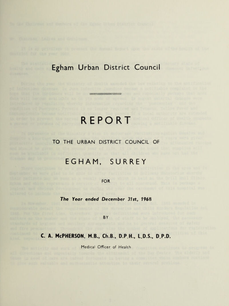 Egham Urban District Council REPORT TO THE URBAN DISTRICT COUNCIL OF EGHAM, SURREY FOR The Year ended December 31st, 1968 c. A. McPherson, m.b., ch.b., d.p.h., l.d.s., d.p.d.