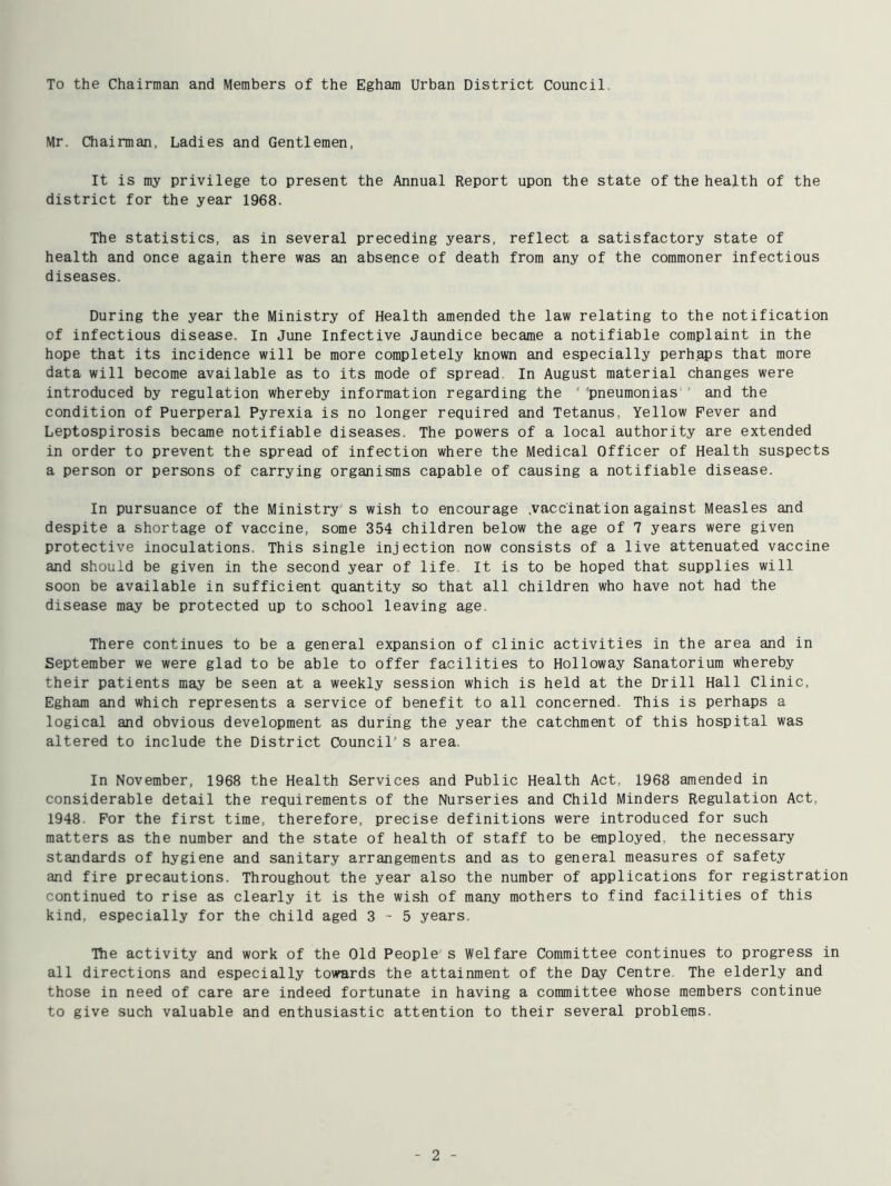To the Chairman and Members of the Eghara Urban District Council. Mr. Chairman, Ladies and Gentlemen, It is my privilege to present the Annual Report upon the state of the health of the district for the year 1968. The statistics, as in several preceding years, reflect a satisfactory state of health and once again there was an absence of death from any of the commoner infectious diseases. During the year the Ministry of Health amended the law relating to the notification of infectious disease. In June Infective Jaundice became a notifiable complaint in the hope that its incidence will be more completely known and especially perhaps that more data will become available as to its mode of spread In August material changes were introduced by regulation whereby information regarding the ' ’pneumonias ' and the condition of Puerperal Pyrexia is no longer required and Tetanus, Yellow Fever and Leptospirosis became notifiable diseases. The powers of a local authority are extended in order to prevent the spread of infection where the Medical Officer of Health suspects a person or persons of carrying organisms capable of causing a notifiable disease. In pursuance of the Ministry s wish to encourage .vaccination against Measles and despite a shortage of vaccine, some 354 children below the age of 7 years were given protective inoculations. This single injection now consists of a live attenuated vaccine and should be given in the second year of life It is to be hoped that supplies will soon be available in sufficient quantity so that all children who have not had the disease may be protected up to school leaving age. There continues to be a general expansion of clinic activities in the area and in September we were glad to be able to offer facilities to Holloway Sanatorium whereby their patients may be seen at a weekly session which is held at the Drill Hall Clinic, Egham and which represents a service of benefit to all concerned. This is perhaps a logical and obvious development as during the year the catchment of this hospital was altered to include the District Council’s area. In November, 1968 the Health Services and Public Health Act, 1968 amended in considerable detail the requirements of the Nurseries and Child Minders Regulation Act, 1948. For the first time, therefore, precise definitions were introduced for such matters as the number and the state of health of staff to be employed, the necessary standards of hygiene and sanitary arrangements and as to general measures of safety and fire precautions. Throughout the year also the number of applications for registration continued to rise as clearly it is the wish of many mothers to find facilities of this kind, especially for the child aged 3-5 years. Ilie activity and work of the Old People's Welfare Committee continues to progress in all directions and especially towards the attainment of the Day Centre The elderly and those in need of care are indeed fortunate in having a committee whose members continue to give such valuable and enthusiastic attention to their several problems.