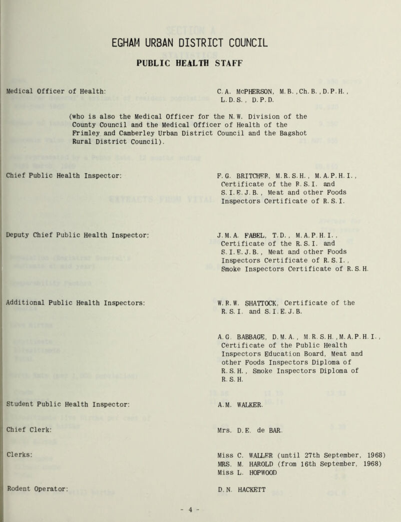 PUBLIC HEALTH STAFF Medical Officer of Health: C. A. McPHERSON, M. B. , Ch. B. , D. P. H. , L. D. S. , D. P. D. (who is also the Medical Officer for the N. W. Division of the County Council and the Medical Officer of Health of the Frimley and Camberley Urban District Council and the Bagshot Rural District Council). Chief Public Health Inspector: P. G. BRITCHFR, M.R.S.H. , M. A. P.H. I., Certificate of the P.S. I. and S. I.E.J.B. . Meat and other Foods Inspectors Certificate of R. S. I. Deputy Chief Public Health Inspector: J. M. A. FABEL, T.D. , M.A. P.H. I., Certificate of the R. S. I. and S. I.E.J.B. , Meat and other Poods Inspectors Certificate of R. S. I. , Smoke Inspectors Certificate of R.S. H. Additional Public Health Inspectors: W.R.W. SHATTOCK, Certificate of the R. S. I. and S. I.E.J.B. A. G. BABBAGE, D.M.A. , M R, S. H. , M. A.P. H, I. , Certificate of the Public Health Inspectors Education Board, Meat and other Poods Inspectors Diploma of R. S. H. , Smoke Inspectors Diploma of R. S. H. Student Public Health Inspector: A.M. WALKER. Chief Clerk: Mrs. D.E. de BAR. Clerks: Miss C. WALLER (until 27th September, 1968) MRS. M. HAROLD (from 16th September, 1968) Miss L. HOPWOOD Rodent Operator: D. N. HACKETT 4