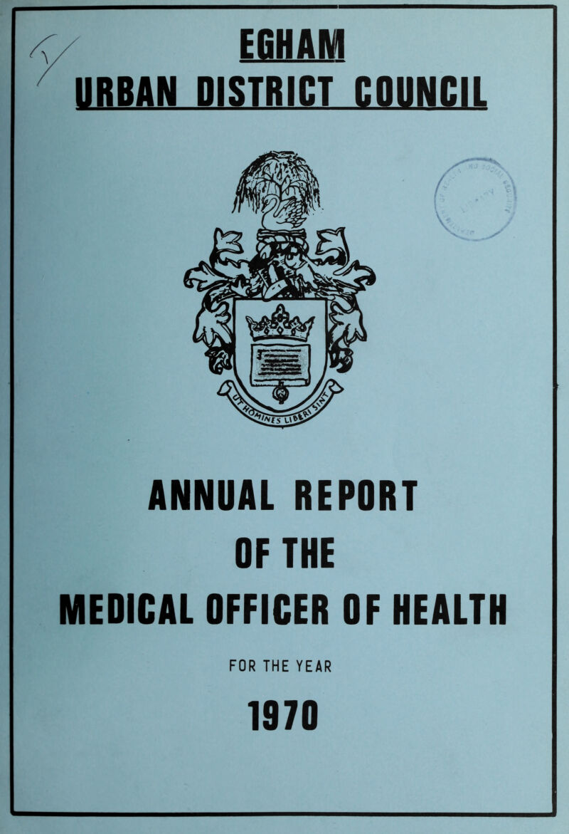 y EGHAM ^ URBAN DISTRICT COUNCIL f \ ANNUAL REPORT OF THE MEDICAL OFFICER OF HEALTH FOR THE YEAR 1970