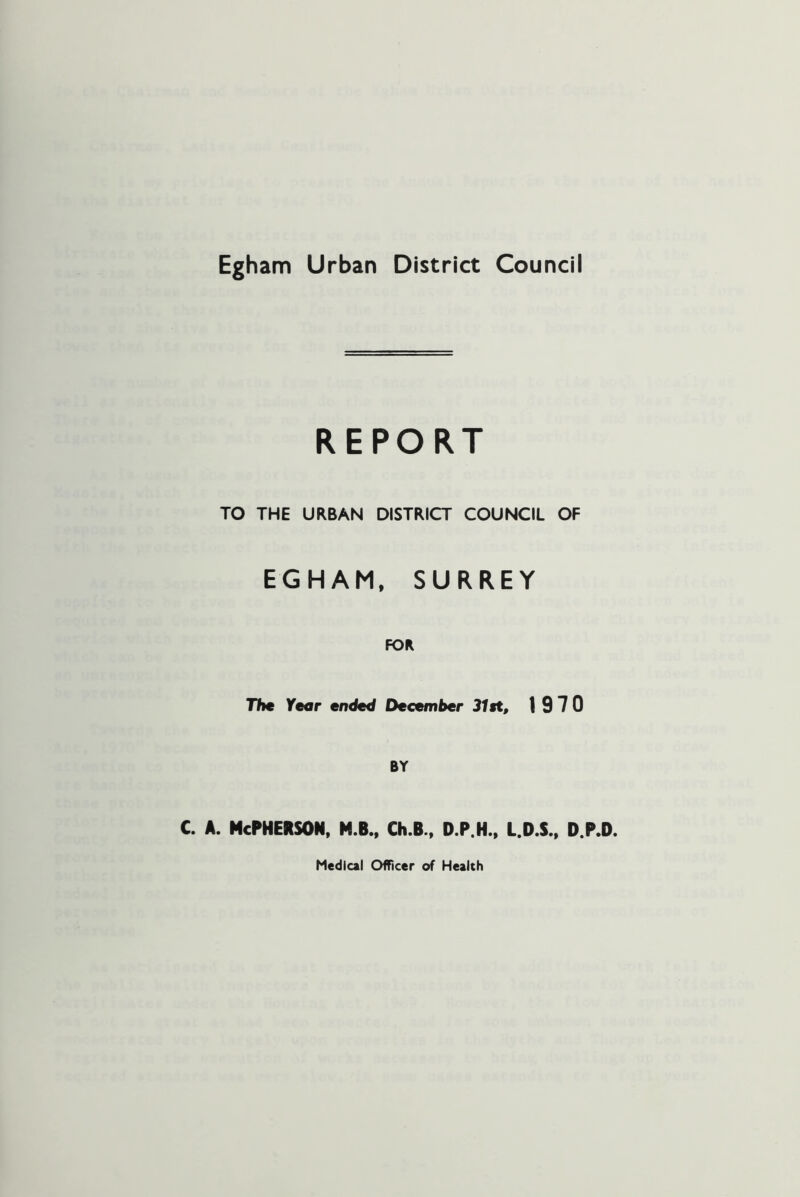 Egham Urban District Council REPORT TO THE URBAN DISTRICT COUNCIL OF EGHAM. SURREY FOR Th€ Year ended December 31st, 1970 BY c. A. McPherson, m.b.. ch.b.. d.p.h.. l.d.s.. d.p.d. Medical OfTicer of Health