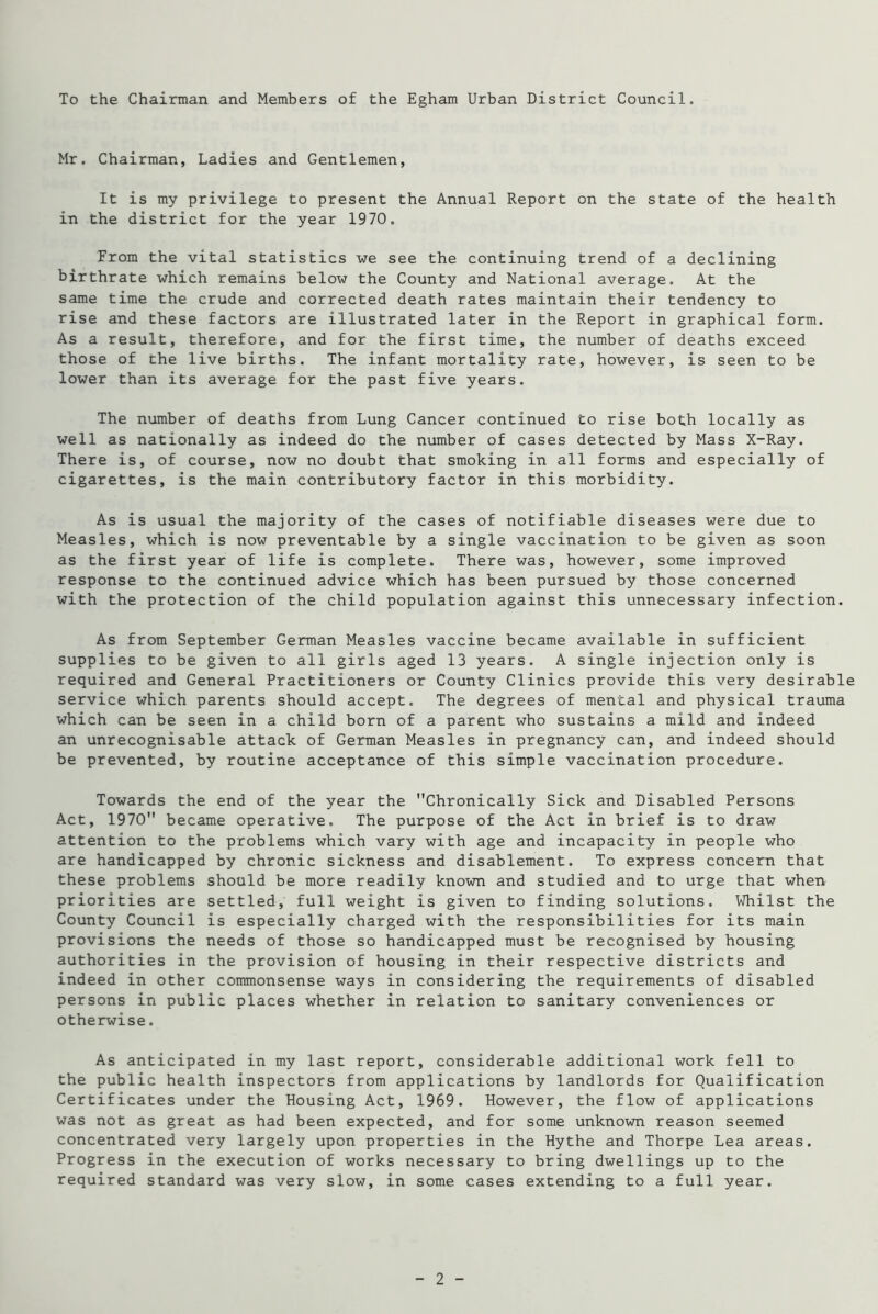 To the Chairman and Members of the Egham Urban District Council. Mr. Chairman, Ladies and Gentlemen, It is my privilege to present the Annual Report on the state of the health in the district for the year 1970. From the vital statistics we see the continuing trend of a declining birthrate which remains below the County and National average. At the same time the crude and corrected death rates maintain their tendency to rise and these factors are illustrated later in the Report in graphical form. As a result, therefore, and for the first time, the number of deaths exceed those of the live births. The infant mortality rate, however, is seen to be lower than its average for the past five years. The number of deaths from Lung Cancer continued to rise both locally as well as nationally as indeed do the number of cases detected by Mass X-Ray. There is, of course, now no doubt that smoking in all forms and especially of cigarettes, is the main contributory factor in this morbidity. As is usual the majority of the cases of notifiable diseases were due to Measles, which is now preventable by a single vaccination to be given as soon as the first year of life is complete. There was, however, some improved response to the continued advice which has been pursued by those concerned with the protection of the child population against this unnecessary infection. As from September German Measles vaccine became available in sufficient supplies to be given to all girls aged 13 years. A single injection only is required and General Practitioners or County Clinics provide this very desirable service which parents should accept. The degrees of mental and physical trauma which can be seen in a child born of a parent who sustains a mild and indeed an unrecognisable attack of German Measles in pregnancy can, and indeed should be prevented, by routine acceptance of this simple vaccination procedure. Towards the end of the year the Chronically Sick and Disabled Persons Act, 1970 became operative. The purpose of the Act in brief is to draw attention to the problems which vary with age and incapacity in people who are handicapped by chronic sickness and disablement. To express concern that these problems should be more readily known and studied and to urge that when priorities are settled, full weight is given to finding solutions. Whilst the County Council is especially charged with the responsibilities for its main provisions the needs of those so handicapped must be recognised by housing authorities in the provision of housing in their respective districts and indeed in other commonsense ways in considering the requirements of disabled persons in public places whether in relation to sanitary conveniences or otherwise. As anticipated in my last report, considerable additional work fell to the public health inspectors from applications by landlords for Qualification Certificates under the Housing Act, 1969. However, the flow of applications was not as great as had been expected, and for some unknown reason seemed concentrated very largely upon properties in the Hythe and Thorpe Lea areas. Progress in the execution of works necessary to bring dwellings up to the required standard was very slow, in some cases extending to a full year.