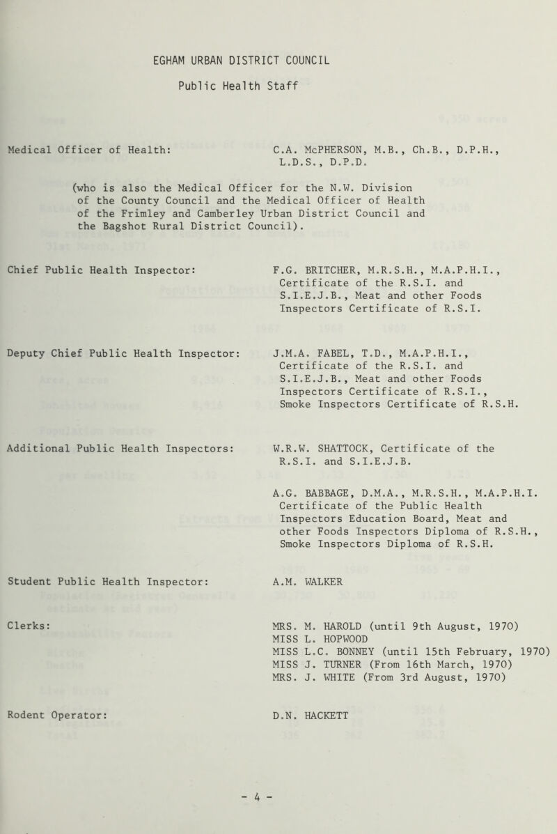 Public Health Staff Medical Officer of Health: C.A. McPHERSON, M.B., Ch.B., D.P.H., L.D.S., D.P.D. (who is also the Medical Officer for the N.W. Division of the County Council and the Medical Officer of Health of the Frimley and Camberley Urban District Council and the Bagshot Rural District Council). Chief Public Health Inspector: Deputy Chief Public Health Inspector: Additional Public Health Inspectors: Student Public Health Inspector: Clerks: Rodent Operator: F.G. BRITCHER, M.R.S.H., M.A.P.H.I., Certificate of the R.S.I. and S.I.E.J.B., Meat and other Foods Inspectors Certificate of R.S.I. J.M.A. FABEL, T.D., M.A.P.H.I., Certificate of the R.S.I. and S.I.E.J.B., Meat and other Foods Inspectors Certificate of R.S.I., Smoke Inspectors Certificate of R.S.H. W.R.W. SHATTOCK, Certificate of the R.S.I. and S.I.E.J.B. A.G. BABBAGE, D.M.A., M.R.S.H., M.A.P.H.I. Certificate of the Public Health Inspectors Education Board, Meat and other Foods Inspectors Diploma of R.S.H., Smoke Inspectors Diploma of R.S.H. A.M. WALKER MRS. M. HAROLD (until 9th August, 1970) MISS L. HOPWOOD MISS L.C. BONNEY (until 15th February, 1970) MISS J. TURNER (From 16th March, 1970) MRS. J. WHITE (From 3rd August, 1970) D.N. HACKETT