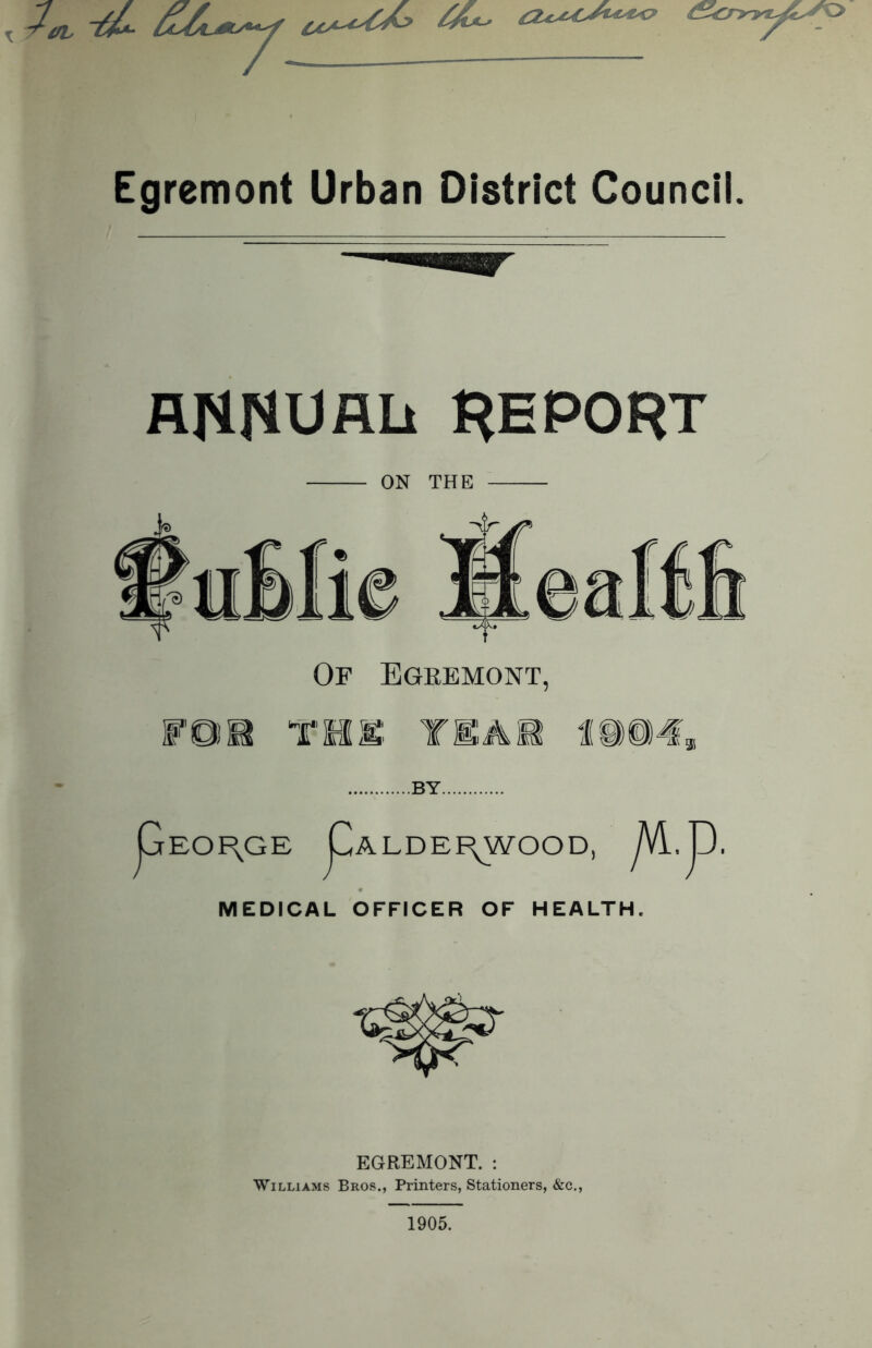 Egremont Urban District Council. ANNUALi REPORT ON THE Of Egremont, WQ)M THU TEAM 1(11)04* ..BY.. pEOF\GE pALDEi\WOOD, ^VI. JD. MEDICAL OFFICER OF HEALTH. EGREMONT. : Williams Bros., Printers, Stationers, &c., 1905.