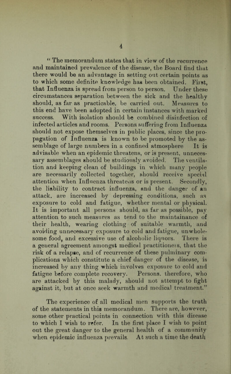 “ The memorandum states that in view of the recurrence and maintained prevalence of the disease, the Board find that there would be an advantage in setting out certain points as to which some definite knowledge has been obtained. First, that Influenza is spread from person to person. Under these circumstances separation between the sick and the healthy should, as far as practicable, be carried out. Measures to this end have been adopted in certain instances with marked success. With isolation should be combined disinfection of infected articles and rooms. Persons suffering from Influenza should not expose themselves in public places, since the pro- pagation of Influenza is known to be promoted by the as- semblage of large numbers in a confined atmosphere It is advisable when an epidemic threatens, or is present, unneces- sary assemblages should be studiously avoided. The ventila- tion and keeping clean of buildings in which many people are necessarily collected together, should receive special attention when Influenza threatens or is present. Secondly, the liability to contract influenza, and the danger of an attack, are increased by depressing conditions, such as exposure to cold and fatigue, whether mental or physical. It is important all persons should, as far as possible, pay attention to such measures as tend to the maintainance of their health, wearing clothing of suitable warmth, and avoiding unnecessary exposure to cold and fatigue, unwhole- some food, and excessive use of alcoholic liquors. There is a general agreement amongst medical practitioneis, that the risk of a relapse, and of recurrence of these pulminary com- plications which constitute a chief danger of the disease, is increased by any thing which involves exposure to cold and fatigue before complete recovery. Persons, therefore, who are attacked by this malady, should not attempt to fight against it, but at once seek warmth and medical treatment.” The experience of all medical men supports the truth of the statements in this memorandum. There are, however, some other practical points in connection with this disease to which I wish to refer. In the first place I wish to point out the great danger to the general health of a community when epidemic influenza prevails. At such a time the death